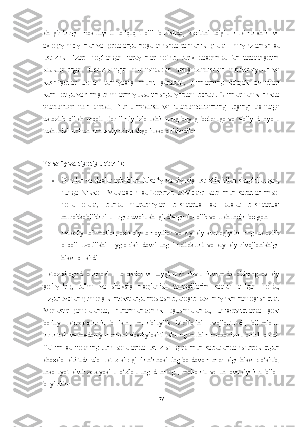 shogirdlarga   mas'uliyatli   tadqiqot   olib   borishda,   kreditni   to'g'ri   taqsimlashda   va
axloqiy   me'yorlar   va   qoidalarga   rioya   qilishda   rahbarlik   qiladi.   Ilmiy   izlanish   va
ustozlik   o‘zaro   bog‘langan   jarayonlar   bo‘lib,   tarix   davomida   fan   taraqqiyotini
shakllantirgan.   Ustoz-shogird   munosabatlari   ilmiy   izlanishlar,   innovatsiyalar   va
kashfiyotlar   uchun   tarbiyaviy   muhit   yaratadi,   olimlarning   kelajak   avlodlari
kamolotiga va ilmiy bilimlarni yuksaltirishga yordam beradi. Olimlar hamkorlikda
tadqiqotlar   olib   borish,   fikr   almashish   va   tadqiqotchilarning   keyingi   avlodiga
ustozlik   qilish   orqali   ular   ilmiy   izlanishlarning   boy   gobeleniga   va   tabiiy   dunyoni
tushunish uchun jamoaviy izlanishga hissa qo'shadilar.
Falsafiy va siyosiy ustozlik:
 Olimlar va davlat  arboblari falsafiy va siyosiy ustozlik bilan shug'ullangan,
bunga   Nikkolo   Makiavelli   va   Lorenzo   de'Medici   kabi   munosabatlar   misol
bo'la   oladi,   bunda   murabbiylar   boshqaruv   va   davlat   boshqaruvi
murakkabliklarini o'rganuvchi shogirdlarga donolik va tushuncha bergan.
 Falsafiy  ta'limotlar,   axloqiy  tamoyillar   va   siyosiy   strategiyalarning  ustozlik
orqali   uzatilishi   Uyg'onish   davrining   intellektual   va   siyosiy   rivojlanishiga
hissa qo'shdi.
Ustoz-shogird   an'anasi   o'rta   asrlar   va   Uyg'onish   davri   davomida   o'zining   asosiy
yo'l-yo'riq,   ta'lim   va   shaxsiy   rivojlanish   tamoyillarini   saqlab   qolgan   holda,
o'zgaruvchan ijtimoiy kontekstlarga moslashib, ajoyib davomiylikni namoyish etdi.
Monastir   jamoalarida,   hunarmandchilik   uyushmalarida,   universitetlarda   yoki
badiiy   ustaxonalarda   bo'lsin,   murabbiylik   iste'dodni   rivojlantirish,   bilimlarni
tarqatish va madaniy merosni abadiylashtirishning muhim mexanizmi bo'lib qoldi.
Ta’lim   va   ijodning   turli   sohalarida   ustoz-shogird   munosabatlarida   ishtirok   etgan
shaxslar sifatida ular ustoz-shogird an’anasining bardavom merosiga hissa qo‘shib,
insoniyat   sivilizatsiyasini   o‘zlarining   donoligi,   mahorati   va   innovatsiyalari   bilan
boyitdilar.
27 