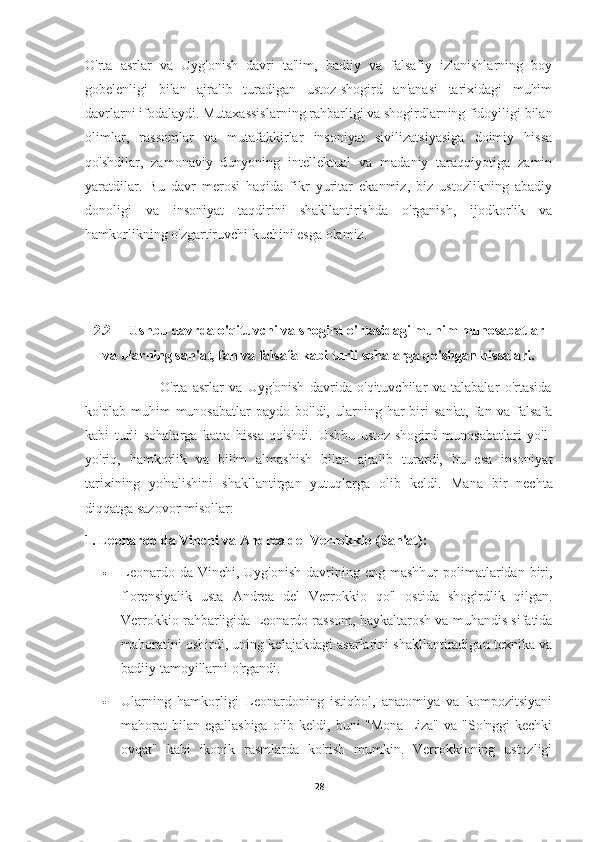 O'rta   asrlar   va   Uyg'onish   davri   ta'lim,   badiiy   va   falsafiy   izlanishlarning   boy
gobelenligi   bilan   ajralib   turadigan   ustoz-shogird   an'anasi   tarixidagi   muhim
davrlarni ifodalaydi. Mutaxassislarning rahbarligi va shogirdlarning fidoyiligi bilan
olimlar,   rassomlar   va   mutafakkirlar   insoniyat   sivilizatsiyasiga   doimiy   hissa
qo'shdilar,   zamonaviy   dunyoning   intellektual   va   madaniy   taraqqiyotiga   zamin
yaratdilar.   Bu   davr   merosi   haqida   fikr   yuritar   ekanmiz,   biz   ustozlikning   abadiy
donoligi   va   insoniyat   taqdirini   shakllantirishda   o'rganish,   ijodkorlik   va
hamkorlikning o'zgartiruvchi kuchini esga olamiz.
2.2 Ushbu davrda o'qituvchi va shogird o'rtasidagi muhim munosabatlar
va ularning san'at, fan va falsafa kabi turli sohalarga qo'shgan hissalari.
                            O'rta   asrlar   va   Uyg'onish   davrida   o'qituvchilar   va   talabalar   o'rtasida
ko'plab   muhim   munosabatlar   paydo  bo'ldi,   ularning  har   biri   san'at,   fan   va   falsafa
kabi   turli   sohalarga   katta   hissa   qo'shdi.   Ushbu   ustoz-shogird   munosabatlari   yo'l-
yo'riq,   hamkorlik   va   bilim   almashish   bilan   ajralib   turardi,   bu   esa   insoniyat
tarixining   yo'nalishini   shakllantirgan   yutuqlarga   olib   keldi.   Mana   bir   nechta
diqqatga sazovor misollar:
1. Leonardo da Vinchi va Andrea del Verrokkio (San'at):
 Leonardo  da Vinchi,  Uyg'onish  davrining eng  mashhur   polimatlaridan  biri,
florensiyalik   usta   Andrea   del   Verrokkio   qo'l   ostida   shogirdlik   qilgan.
Verrokkio rahbarligida Leonardo rassom, haykaltarosh va muhandis sifatida
mahoratini oshirdi, uning kelajakdagi asarlarini shakllantiradigan texnika va
badiiy tamoyillarni o'rgandi.
 Ularning   hamkorligi   Leonardoning   istiqbol,   anatomiya   va   kompozitsiyani
mahorat  bilan  egallashiga olib keldi, buni  "Mona  Liza" va "So'nggi  kechki
ovqat"   kabi   ikonik   rasmlarda   ko'rish   mumkin.   Verrokkioning   ustozligi
28 