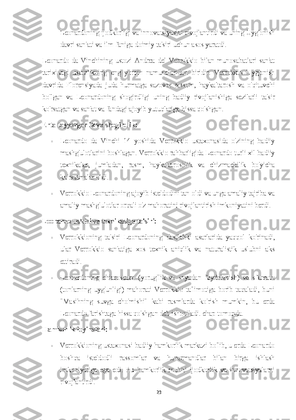 Leonardoning ijodkorligi va innovatsiyasini rivojlantirdi va uning Uyg'onish
davri san'ati va ilm-faniga doimiy ta'siri uchun asos yaratdi.
Leonardo   da   Vinchining   ustozi   Andrea   del   Verrokkio   bilan   munosabatlari   san'at
tarixidagi   ustozlikning   eng   yorqin   namunalaridan   biridir.   Verrokkio   Uyg'onish
davrida   Florensiyada   juda   hurmatga   sazovor   rassom,   haykaltarosh   va   o'qituvchi
bo'lgan   va   Leonardoning   shogirdligi   uning   badiiy   rivojlanishiga   sezilarli   ta'sir
ko'rsatgan va san'at va fandagi ajoyib yutuqlariga hissa qo'shgan.
Erta tayyorgarlik va shogirdlik:
 Leonardo   da   Vinchi   14   yoshida   Verrokkio   ustaxonasida   o'zining   badiiy
mashg'ulotlarini boshlagan. Verrokkio rahbarligida Leonardo turli xil badiiy
texnikalar,   jumladan,   rasm,   haykaltaroshlik   va   chizmachilik   bo'yicha
ko'rsatmalar oldi.
 Verrokkio Leonardoning ajoyib iste'dodini tan oldi va unga amaliy tajriba va
amaliy mashg'ulotlar orqali o'z mahoratini rivojlantirish imkoniyatini berdi.
Leonardo uslubi va texnikasiga ta'siri:
 Verrokkioning   ta'siri   Leonardoning   dastlabki   asarlarida   yaqqol   ko'rinadi,
ular   Verrokkio   san'atiga   xos   texnik   aniqlik   va   naturalistik   uslubni   aks
ettiradi.
 Leonardoning   chiaroscuro   (yorug'lik   va   soyadan   foydalanish)   va   sfumato
(tonlarning   uyg'unligi)   mahorati   Verrokkio   ta'limotiga   borib   taqaladi,   buni
"Masihning   suvga   cho'mishi"   kabi   rasmlarda   ko'rish   mumkin,   bu   erda
Leonardo farishtaga hissa qo'shgan deb ishoniladi. chap tomonda.
Hamkorlik loyihalari:
 Verrokkioning ustaxonasi badiiy hamkorlik markazi bo'lib, u erda Leonardo
boshqa   iste'dodli   rassomlar   va   hunarmandlar   bilan   birga   ishlash
imkoniyatiga   ega   edi.   Bu   hamkorlik   muhiti   ijodkorlik   va   innovatsiyalarni
rivojlantirdi.
29 