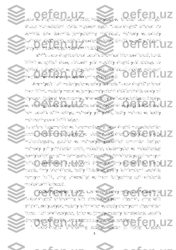 ustoz   va   shogird   o‘rtasidagi   avlodlar,   madaniyatlar   va   fanlardan   ustun   bo‘lgan
chuqur   munosabatlarni   o‘zida   mujassam   etgan.   “Ustoz-shogird”   an’anasi   o‘z
zamirida   tarix   davomida   jamiyatlarning   intellektual,   ma’naviy   va   axloqiy
tuzilishini   shakllantirib,   tajribali   shaxslardan   bilim,   donolik   va   yo‘l-yo‘riqlarni
ishtiyoqli o‘quvchilarga o‘tkazishni ifodalaydi.
        Ta'rifi:  Ustoz-shogird an'anasi ustozlik dinamikasi bilan tavsiflanadi, bunda
bilimli   va   tajribali   shaxs,   o'qituvchi   yoki   murabbiy   shogird   yoki   talabaga   o'z
tajribasi,   tushunchalari   va   qadriyatlarini   berib,   intellektual   o'sishni,   mahoratni
rivojlantirishni va shaxsiy o'zgarishlarni rag'batlantiradi.
       Ahamiyati:  Turli madaniyatlar va tarixiy davrlarda “Ustoz-shogird” an anasiʼ
inson bilimi, madaniy merosi va jamiyat me yorlarini shakllantirishda asosiy rol	
ʼ
o ynagan. Qadimgi Mesopotamiya, Misr va Xitoy sivilizatsiyalaridan to Gretsiya	
ʻ
va   Rimning   klassik   davrigacha,   o‘rta   asrlar,   Uyg‘onish   va   yangi   davrlar   orqali
ham   ustozlik   ta’lim-tarbiya,   ma’naviy   yo‘l-yo‘riq,   badiiy   mahorat   va   kasbiy
mahoratning asosi bo‘lib kelgan.
Bu   an’ana   hunarmandlar   va   hunarmandlarning   ustoz-shogird   munosabatlaridan
tortib,   mo‘tabar   mutafakkirlar   va   ularning   izdoshlari   o‘rtasidagi   falsafiy
muloqotlargacha,   guruhlar   va   ma’naviyat   yetakchilari   tomonidan   berilgan
ma’naviy   yo‘l-yo‘riqlardan   tortib,   maktablar,   akademiyalar   va   maktablardagi
rasmiylashtirilgan ta’lim tizimigacha bo‘lgan turli ko‘rinishlarda yaqqol namoyon
bo‘ladi.   universitetlar.   Ustoz-shogird   dinamikasi   diniy   ta'limotlarda,   falsafiy
nutqda,   ilmiy   izlanishlarda,   badiiy   ifodada   va   amaliy   ko'nikmalarni   uzatishda
namoyon   bo'lib,   uning   universalligi   va   inson   faoliyatining   turli   sohalarida
moslashuvini ko'rsatadi.
                   Kursning maqsadi:   Ushbu kurs ishining asosiy maqsadi tarix davomida
“Ustoz-shogird”   an anasining   ko p   qirrali   xususiyatini   o rganish,   uning   kelib	
ʼ ʻ ʻ
chiqishi, evolyutsiyasi, madaniy ko rinishlari va abadiy ahamiyatini o rganishdan	
ʻ ʻ
iborat.   Turli   tsivilizatsiyalar,   fanlar   va   ijtimoiy-madaniy   kontekstlarda   ustozlik
dinamikasini tahlil qilib, ushbu tadqiqot quyidagilarga qaratilgan:
1. “Ustoz-shogird”   an’anasining   qadimgi   davrdan   to   hozirgi   kungacha
3 