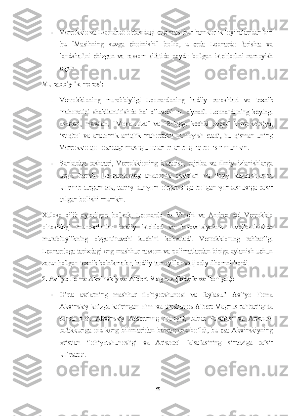  Verrokkio va Leonardo o'rtasidagi eng mashhur hamkorlik loyihalaridan biri
bu   "Masihning   suvga   cho'mishi"   bo'lib,   u   erda   Leonardo   farishta   va
landshaftni   chizgan   va   rassom   sifatida   paydo   bo'lgan   iste'dodini   namoyish
etgan.
Murabbiylik merosi:
 Verrokkioning   murabbiyligi   Leonardoning   badiiy   qarashlari   va   texnik
mahoratini   shakllantirishda   hal   qiluvchi   rol   o'ynadi.   Leonardoning   keyingi
asarlari,   masalan,   "Mona   Liza"   va   "So'nggi   kechki   ovqat"   kompozitsiya,
istiqbol   va   anatomik   aniqlik   mahoratini   namoyish   etadi,   bu   qisman   uning
Verrokkio qo'l ostidagi mashg'ulotlari bilan bog'liq bo'lishi mumkin.
 San'atdan   tashqari,   Verrokkioning   kuzatish,   tajriba   va   ilmiy   izlanishlarga
urg'u   berishi   Leonardoning   anatomik   eskizlari   va   ilmiy   kuzatishlarida
ko'rinib   turganidek,   tabiiy   dunyoni   o'rganishga   bo'lgan   yondashuviga   ta'sir
qilgan bo'lishi mumkin.
Xulosa   qilib   aytadigan   bo'lsak,   Leonardo   da   Vinchi   va   Andrea   del   Verrokkio
o'rtasidagi   munosabatlar   badiiy   iste'dod   va   innovatsiyalarni   rivojlantirishda
murabbiylikning   o'zgartiruvchi   kuchini   ko'rsatadi.   Verrokkioning   rahbarligi
Leonardoga tarixdagi eng mashhur rassom va polimatlardan biriga aylanish uchun
zarur bo'lgan texnik ko'nikmalar, badiiy tamoyillar va ijodiy ilhomni berdi.
2. Avliyo Foma Akvinskiy va Albert Magnus (falsafa va ilohiyot):
 O‘rta   asrlarning   mashhur   ilohiyotshunosi   va   faylasufi   Avliyo   Foma
Akvinskiy ko‘zga ko‘ringan olim va dinshunos Albert Magnus rahbarligida
tahsil   oldi.   Akvinskiy   Albertning   ilohiyot,   tabiat   falsafasi   va   Aristotel
tafakkuriga  oid  keng  bilimlaridan  bahramand  bo ldi,  bu  esa  Akvinskiyningʻ
xristian   ilohiyotshunosligi   va   Aristotel   falsafasining   sinteziga   ta sir	
ʼ
ko rsatdi.	
ʻ
30 