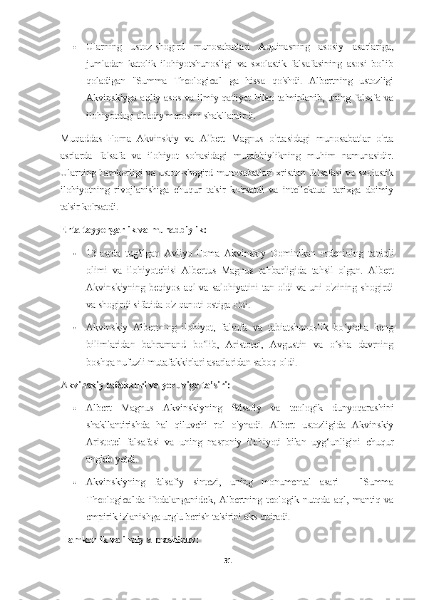  Ularning   ustoz-shogird   munosabatlari   Aquinasning   asosiy   asarlariga,
jumladan   katolik   ilohiyotshunosligi   va   sxolastik   falsafasining   asosi   bo'lib
qoladigan   "Summa   Theologica"   ga   hissa   qo'shdi.   Albertning   ustozligi
Akvinskiyga aqliy asos  va ilmiy qat'iyat  bilan ta'minlanib, uning falsafa va
ilohiyotdagi abadiy merosini shakllantirdi.
Muqaddas   Foma   Akvinskiy   va   Albert   Magnus   o'rtasidagi   munosabatlar   o'rta
asrlarda   falsafa   va   ilohiyot   sohasidagi   murabbiylikning   muhim   namunasidir.
Ularning hamkorligi va ustoz-shogird munosabatlari xristian falsafasi va sxolastik
ilohiyotning   rivojlanishiga   chuqur   ta'sir   ko'rsatdi   va   intellektual   tarixga   doimiy
ta'sir ko'rsatdi.
Erta tayyorgarlik va murabbiylik:
 13-asrda   tug'ilgan   Avliyo   Foma   Akvinskiy   Dominikan   ordenining   taniqli
olimi   va   ilohiyotchisi   Albertus   Magnus   rahbarligida   tahsil   olgan.   Albert
Akvinskiyning beqiyos aql va salohiyatini  tan oldi  va uni  o'zining shogirdi
va shogirdi sifatida o'z qanoti ostiga oldi.
 Akvinskiy   Albertning   ilohiyot,   falsafa   va   tabiatshunoslik   bo yicha   kengʻ
bilimlaridan   bahramand   bo lib,   Aristotel,   Avgustin   va   o sha   davrning	
ʻ ʻ
boshqa nufuzli mutafakkirlari asarlaridan saboq oldi.
Akvinskiy tafakkuri va yozuviga ta’siri:
 Albert   Magnus   Akvinskiyning   falsafiy   va   teologik   dunyoqarashini
shakllantirishda   hal   qiluvchi   rol   o'ynadi.   Albert   ustozligida   Akvinskiy
Aristotel   falsafasi   va   uning   nasroniy   ilohiyoti   bilan   uyg‘unligini   chuqur
anglab yetdi.
 Akvinskiyning   falsafiy   sintezi,   uning   monumental   asari   -   "Summa
Theologica"da   ifodalanganidek,   Albertning   teologik   nutqda   aql,   mantiq   va
empirik izlanishga urg'u berish ta'sirini aks ettiradi.
Hamkorlik va ilmiy almashinuv:
31 