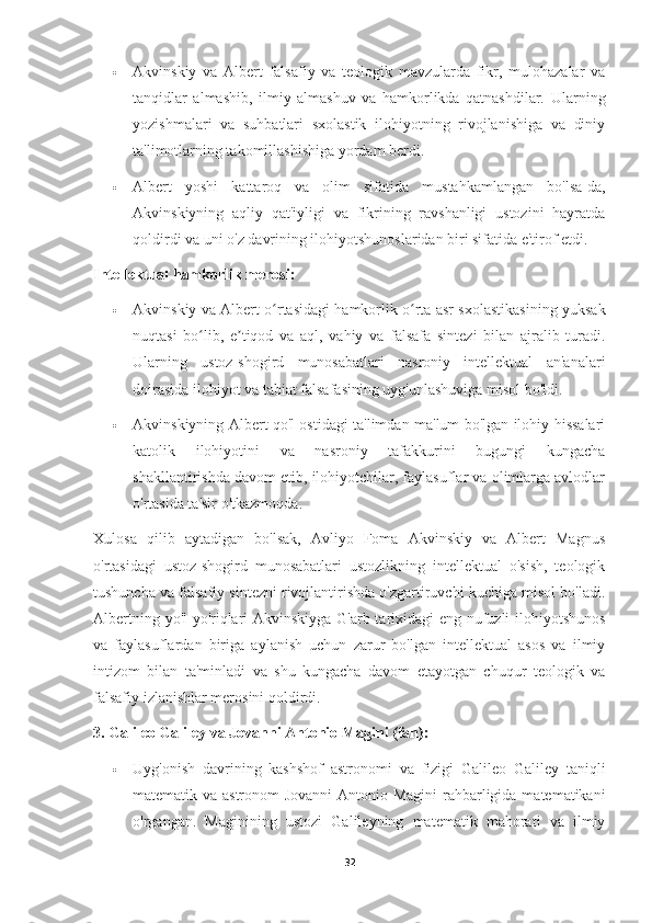  Akvinskiy   va   Albert   falsafiy   va   teologik   mavzularda   fikr,   mulohazalar   va
tanqidlar   almashib,   ilmiy   almashuv   va   hamkorlikda   qatnashdilar.   Ularning
yozishmalari   va   suhbatlari   sxolastik   ilohiyotning   rivojlanishiga   va   diniy
ta'limotlarning takomillashishiga yordam berdi.
 Albert   yoshi   kattaroq   va   olim   sifatida   mustahkamlangan   bo'lsa-da,
Akvinskiyning   aqliy   qat'iyligi   va   fikrining   ravshanligi   ustozini   hayratda
qoldirdi va uni o'z davrining ilohiyotshunoslaridan biri sifatida e'tirof etdi.
Intellektual hamkorlik merosi:
 Akvinskiy va Albert o rtasidagi hamkorlik o rta asr sxolastikasining yuksakʻ ʻ
nuqtasi   bo lib,   e tiqod   va   aql,   vahiy   va   falsafa   sintezi   bilan   ajralib   turadi.	
ʻ ʼ
Ularning   ustoz-shogird   munosabatlari   nasroniy   intellektual   an'analari
doirasida ilohiyot va tabiat falsafasining uyg'unlashuviga misol bo'ldi.
 Akvinskiyning Albert qo'l ostidagi ta'limdan ma'lum bo'lgan ilohiy hissalari
katolik   ilohiyotini   va   nasroniy   tafakkurini   bugungi   kungacha
shakllantirishda davom etib, ilohiyotchilar, faylasuflar va olimlarga avlodlar
o'rtasida ta'sir o'tkazmoqda.
Xulosa   qilib   aytadigan   bo'lsak,   Avliyo   Foma   Akvinskiy   va   Albert   Magnus
o'rtasidagi   ustoz-shogird   munosabatlari   ustozlikning   intellektual   o'sish,   teologik
tushuncha va falsafiy sintezni rivojlantirishda o'zgartiruvchi kuchiga misol bo'ladi.
Albertning yo'l-yo'riqlari Akvinskiyga G'arb tarixidagi eng nufuzli ilohiyotshunos
va   faylasuflardan   biriga   aylanish   uchun   zarur   bo'lgan   intellektual   asos   va   ilmiy
intizom   bilan   ta'minladi   va   shu   kungacha   davom   etayotgan   chuqur   teologik   va
falsafiy izlanishlar merosini qoldirdi.
3. Galileo Galiley va Jovanni Antonio Magini (fan):
 Uyg'onish   davrining   kashshof   astronomi   va   fizigi   Galileo   Galiley   taniqli
matematik va astronom  Jovanni  Antonio Magini  rahbarligida matematikani
o'rgangan.   Maginining   ustozi   Galileyning   matematik   mahorati   va   ilmiy
32 