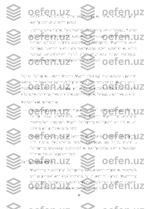 qiziqishini   rivojlantirdi,   uning   astronomiya   va   fizika   sohasidagi   yangi
kashfiyotlari uchun zamin yaratdi.
 Ularning hamkorligi va fikr almashishi Galileyning osmon harakati, Yupiter
yo ldoshlarining   teleskopik   kuzatuvlari   va   qulagan   jismlar   ustida   olibʻ
borilgan   tajribalar   bo yicha   tadqiqotlarini   kuchaytirdi.   Maginining   ustozi	
ʻ
Galileyga   hukmron   kosmologik   nazariyalarga   qarshi   kurashish   va   koinot
haqidagi   tushunchamizni   inqilob   qilish   uchun   zarur   bo'lgan   intellektual
vositalar va ilmiy metodologiyalar bilan ta'minladi.
Galileo   Galiley   va   Jovanni   Antonio   Magini   o'rtasidagi   munosabatlar   Uyg'onish
davrida   ilm-fan   sohasidagi   murabbiylikning   muhim   namunasidir.   Magini,   taniqli
matematik   va   astronom,   Galileyga   yo'l-yo'riq   va   yordam   ko'rsatdi,   uning   olim
sifatida rivojlanishiga hissa qo'shdi va astronomiya va fizikaga ulkan hissa qo'shdi.
Mentorlik va hamkorlik:
 "Zamonaviy   kuzatuv   astronomiyasining   otasi"   sifatida   tanilgan   Galileo
Galiley   Padua   universitetida   Jovanni   Antonio   Maginining   ustozligida
matematikani   o'rgangan.   Magini   Galileyning   salohiyatini   tan   oldi   va   uni
o'qishda yo'l-yo'riq va dalda berdi.
 Maginining   matematika   va   astronomiya   sohasidagi   tajribasi   Galileyning
olim   sifatida   rivojlanishida   bebaho   ahamiyatga   ega   bo'ldi,   chunki   u
Galileyning   kelajakdagi   tadqiqotlari   va   kashfiyotlariga   ta'sir   ko'rsatadigan
bilim va metodologiyalarni berdi.
Galiley ijodiga ta’siri:
 Maginining   murabbiyligi   Galileyning   kuzatuv   astronomiyasi   va   matematik
tahlilga   yondashuvini   shakllantirishda   hal   qiluvchi   rol   o'ynadi.   Maginining
rahbarligida Galiley aniq kuzatishlar va matematik hisob-kitoblarni o'tkazish
uchun zarur bo'lgan ko'nikma va texnikalarni egalladi.
33 