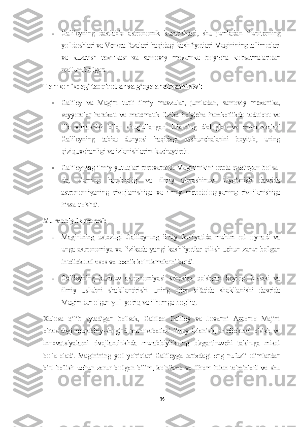  Galileyning   dastlabki   astronomik   kuzatishlari,   shu   jumladan   Yupiterning
yo'ldoshlari va Venera fazalari haqidagi kashfiyotlari Maginining ta'limotlari
va   kuzatish   texnikasi   va   samoviy   mexanika   bo'yicha   ko'rsatmalaridan
ma'lum bo'lgan.
Hamkorlikdagi tadqiqotlar va g‘oyalar almashinuvi:
 Galiley   va   Magini   turli   ilmiy   mavzular,   jumladan,   samoviy   mexanika,
sayyoralar   harakati   va   matematik   fizika   bo'yicha   hamkorlikda   tadqiqot   va
fikr   almashish   bilan   shug'ullangan.   Ularning   dialoglari   va   munozaralari
Galileyning   tabiat   dunyosi   haqidagi   tushunchalarini   boyitib,   uning
qiziquvchanligi va izlanishlarini kuchaytirdi.
 Galileyning ilmiy yutuqlari pirovardida Magininikini ortda qoldirgan bo'lsa-
da,   ularning   hamkorligi   va   ilmiy   almashinuvi   Uyg'onish   davrida
astronomiyaning   rivojlanishiga   va   ilmiy   metodologiyaning   rivojlanishiga
hissa qo'shdi.
Murabbiylik merosi:
 Maginining   ustozligi   Galileyning   ilmiy   faoliyatida   muhim   rol   o'ynadi   va
unga astronomiya va fizikada yangi  kashfiyotlar  qilish uchun zarur  bo'lgan
intellektual asos va texnik ko'nikmalarni berdi.
 Galileyning   kuzatuv   astronomiyasi   sohasiga   qo'shgan   keyingi   hissasi   va
ilmiy   uslubni   shakllantirishi   uning   olim   sifatida   shakllanishi   davrida
Maginidan olgan yo'l-yo'riq va ilhomga bog'liq.
Xulosa   qilib   aytadigan   bo'lsak,   Galileo   Galiley   va   Jovanni   Antonio   Majini
o'rtasidagi   murabbiy-shogird   munosabatlari   ilmiy   izlanish,   intellektual   o'sish   va
innovatsiyalarni   rivojlantirishda   murabbiylikning   o'zgartiruvchi   ta'siriga   misol
bo'la   oladi.   Maginining   yo'l-yo'riqlari   Galileyga   tarixdagi   eng   nufuzli   olimlardan
biri   bo'lish   uchun   zarur   bo'lgan   bilim,   ko'nikma   va   ilhom   bilan   ta'minladi   va   shu
34 