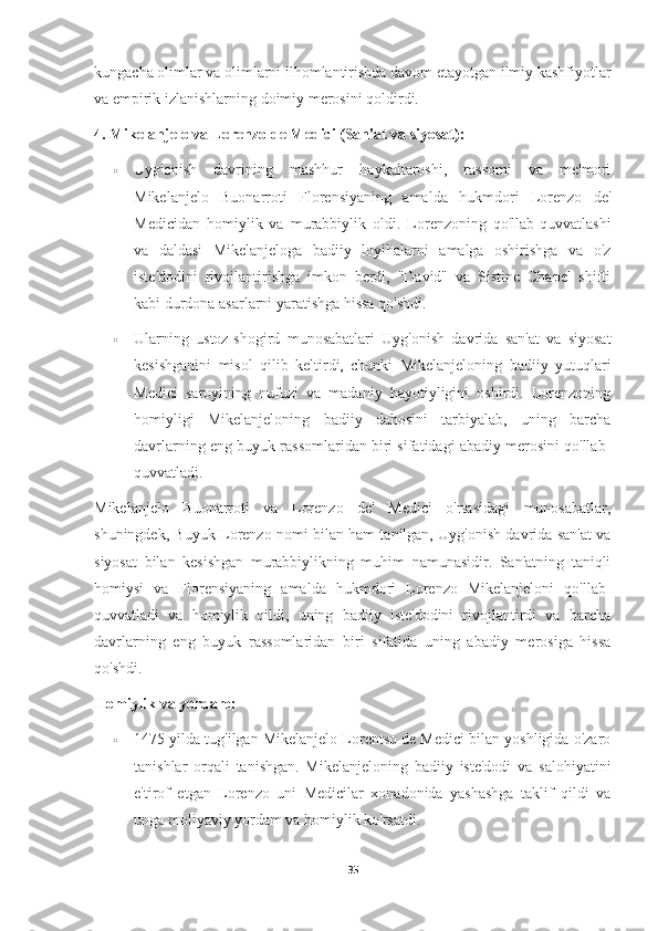 kungacha olimlar va olimlarni ilhomlantirishda davom etayotgan ilmiy kashfiyotlar
va empirik izlanishlarning doimiy merosini qoldirdi.
4. Mikelanjelo va Lorenzo de Medici (San'at va siyosat):
 Uyg'onish   davrining   mashhur   haykaltaroshi,   rassomi   va   me'mori
Mikelanjelo   Buonarroti   Florensiyaning   amalda   hukmdori   Lorenzo   de'
Medicidan   homiylik   va   murabbiylik   oldi.   Lorenzoning   qo'llab-quvvatlashi
va   daldasi   Mikelanjeloga   badiiy   loyihalarni   amalga   oshirishga   va   o'z
iste'dodini   rivojlantirishga   imkon   berdi,   "David"   va   Sistine   Chapel   shifti
kabi durdona asarlarni yaratishga hissa qo'shdi.
 Ularning   ustoz-shogird   munosabatlari   Uyg'onish   davrida   san'at   va   siyosat
kesishganini   misol   qilib   keltirdi,   chunki   Mikelanjeloning   badiiy   yutuqlari
Medici   saroyining   nufuzi   va   madaniy   hayotiyligini   oshirdi.   Lorenzoning
homiyligi   Mikelanjeloning   badiiy   dahosini   tarbiyalab,   uning   barcha
davrlarning eng buyuk rassomlaridan biri sifatidagi abadiy merosini qo'llab-
quvvatladi.
Mikelanjelo   Buonarroti   va   Lorenzo   de'   Medici   o'rtasidagi   munosabatlar,
shuningdek, Buyuk Lorenzo nomi bilan ham tanilgan, Uyg'onish davrida san'at va
siyosat   bilan   kesishgan   murabbiylikning   muhim   namunasidir.   San'atning   taniqli
homiysi   va   Florensiyaning   amalda   hukmdori   Lorenzo   Mikelanjeloni   qo'llab-
quvvatladi   va   homiylik   qildi,   uning   badiiy   iste'dodini   rivojlantirdi   va   barcha
davrlarning   eng   buyuk   rassomlaridan   biri   sifatida   uning   abadiy   merosiga   hissa
qo'shdi.
Homiylik va yordam:
 1475 yilda tug'ilgan Mikelanjelo Lorentso de Medici bilan yoshligida o'zaro
tanishlar   orqali   tanishgan.   Mikelanjeloning   badiiy   iste'dodi   va   salohiyatini
e'tirof   etgan   Lorenzo   uni   Medicilar   xonadonida   yashashga   taklif   qildi   va
unga moliyaviy yordam va homiylik ko'rsatdi.
35 