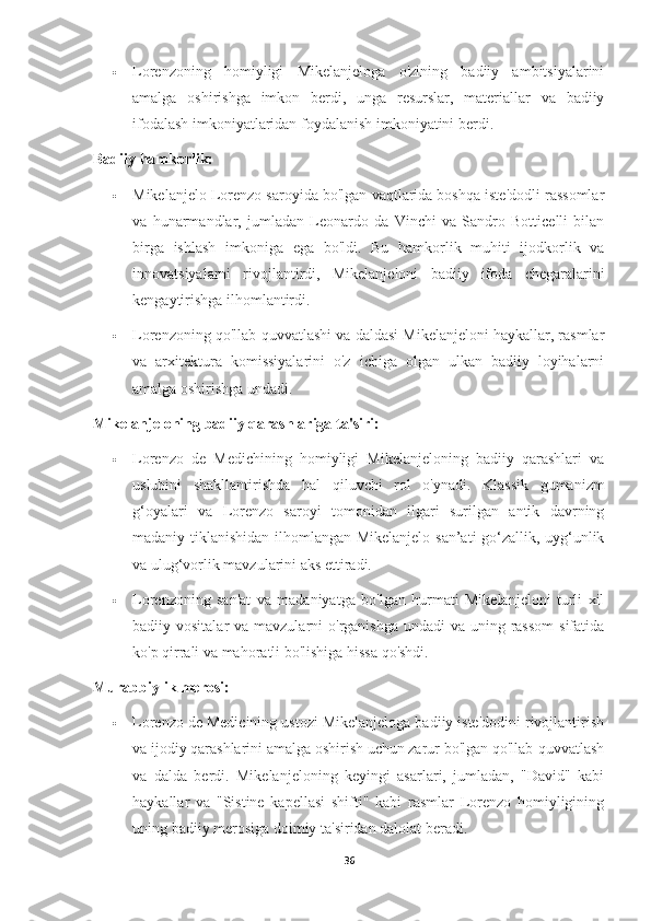  Lorenzoning   homiyligi   Mikelanjeloga   o'zining   badiiy   ambitsiyalarini
amalga   oshirishga   imkon   berdi,   unga   resurslar,   materiallar   va   badiiy
ifodalash imkoniyatlaridan foydalanish imkoniyatini berdi.
Badiiy hamkorlik:
 Mikelanjelo Lorenzo saroyida bo'lgan vaqtlarida boshqa iste'dodli rassomlar
va   hunarmandlar,   jumladan   Leonardo   da   Vinchi   va   Sandro   Botticelli   bilan
birga   ishlash   imkoniga   ega   bo'ldi.   Bu   hamkorlik   muhiti   ijodkorlik   va
innovatsiyalarni   rivojlantirdi,   Mikelanjeloni   badiiy   ifoda   chegaralarini
kengaytirishga ilhomlantirdi.
 Lorenzoning qo'llab-quvvatlashi va daldasi Mikelanjeloni haykallar, rasmlar
va   arxitektura   komissiyalarini   o'z   ichiga   olgan   ulkan   badiiy   loyihalarni
amalga oshirishga undadi.
Mikelanjeloning badiiy qarashlariga ta'siri:
 Lorenzo   de   Medichining   homiyligi   Mikelanjeloning   badiiy   qarashlari   va
uslubini   shakllantirishda   hal   qiluvchi   rol   o'ynadi.   Klassik   gumanizm
g‘oyalari   va   Lorenzo   saroyi   tomonidan   ilgari   surilgan   antik   davrning
madaniy tiklanishidan ilhomlangan Mikelanjelo san’ati go‘zallik, uyg‘unlik
va ulug‘vorlik mavzularini aks ettiradi.
 Lorenzoning   san'at   va   madaniyatga   bo'lgan   hurmati   Mikelanjeloni   turli   xil
badiiy vositalar  va mavzularni  o'rganishga  undadi  va uning rassom  sifatida
ko'p qirrali va mahoratli bo'lishiga hissa qo'shdi.
Murabbiylik merosi:
 Lorenzo de Medicining ustozi Mikelanjeloga badiiy iste'dodini rivojlantirish
va ijodiy qarashlarini amalga oshirish uchun zarur bo'lgan qo'llab-quvvatlash
va   dalda   berdi.   Mikelanjeloning   keyingi   asarlari,   jumladan,   "David"   kabi
haykallar   va   "Sistine   kapellasi   shifti"   kabi   rasmlar   Lorenzo   homiyligining
uning badiiy merosiga doimiy ta'siridan dalolat beradi.
36 