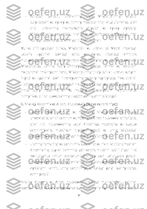  San'atdan   tashqari,   Lorenzoning   ta'siri   Mikelanjeloning   kengroq
dunyoqarashi   va   siyosiy   va   ijtimoiy   masalalar   bilan   shug'ullanishiga   ta'sir
qildi.   Lorenzoning   insonparvarlik   g‘oyalari   va   siyosiy   ziyrakligi
Mikelanjeloning   yetakchilik,   boshqaruv   va   san’atning   jamiyatdagi   o‘rni
haqidagi qarashlariga ta’sir qilgan bo‘lishi mumkin.
Xulosa   qilib   aytadigan   bo'lsak,   Mikelanjelo   va   Lorenzo   de'   Medici   o'rtasidagi
ustozlik   Uyg'onish   davridagi   san'at   va   siyosat   o'rtasidagi   simbiotik
munosabatlarning   namunasidir.   Lorenzoning   homiyligi   va   qo'llab-quvvatlashi
Mikelanjeloga   o'zining   badiiy   ambitsiyalarini   amalga   oshirish   va   iste'dodini
rivojlantirish   imkoniyatini   berdi,   Mikelanjeloning   ijodiy   dahosi   Lorenzo   saroyini
boyitdi   va   Uyg'onish   davri   Florensiyasining   madaniy   hayotiyligiga   hissa   qo'shdi.
Ularning ustoz-shogird munosabatlari insoniyat tarixidagi eng dinamik davrlardan
birida   badiiy   mukammallikni   va   madaniy   innovatsiyalarni   rivojlantirishda
homiylik va qo'llab-quvvatlashning o'zgartiruvchi kuchini ta'kidlaydi.
5. Nikolay Kopernik va Albert Brudzevskiy (fan va astronomiya):
 Uyg'onish   davri   astronomi   va   matematiki   Nikolay   Kopernik   Krakov
universitetida taniqli astronom va matematik Albert Brudzewski rahbarligida
tahsil   oldi.   Brudzewskining   ustozi   Kopernikga   matematika   va   kuzatuv
astronomiyasida   mustahkam   poydevor   yaratdi   va   uning   kelajakdagi
geliotsentrik nazariyaga qo'shgan hissasini shakllantirdi.
 Ularning hamkorligi va astronomik kuzatishlar va hisob-kitoblar almashishi
Kopernikning   quyosh   tizimining   geliosentrik   modelini   taklif   qilgan   "De
revolutionibus   orbium   coelestium"   inqilobiy   asari   uchun   asos   yaratdi.
Brudzevskiyning   ustozi   Kopernikning   ilmiy   qiziquvchanligi   va   matematik
ziyrakligini   oshirib,   uning   astronomiya   sohasidagi   yangi   kashfiyotlariga
zamin yaratdi.
Nikolay   Kopernik   va   Albert   Brudzewski   o'rtasidagi   munosabatlar   Uyg'onish
davrida   ilm-fan   va   astronomiya   sohasidagi   murabbiylikning   muhim   namunasidir.
37 