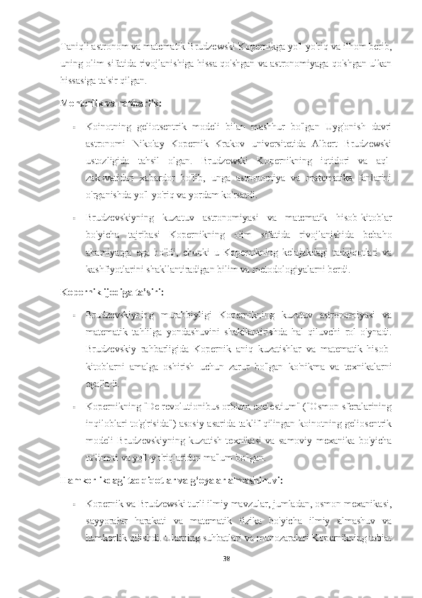 Taniqli astronom va matematik Brudzewski Kopernikga yo'l-yo'riq va ilhom berib,
uning olim sifatida rivojlanishiga hissa qo'shgan va astronomiyaga qo'shgan ulkan
hissasiga ta'sir qilgan.
Mentorlik va rahbarlik:
 Koinotning   geliotsentrik   modeli   bilan   mashhur   bo'lgan   Uyg'onish   davri
astronomi   Nikolay   Kopernik   Krakov   universitetida   Albert   Brudzewski
ustozligida   tahsil   olgan.   Brudzewski   Kopernikning   iqtidori   va   aql-
zakovatidan   xabardor   bo'lib,   unga   astronomiya   va   matematika   fanlarini
o'rganishda yo'l-yo'riq va yordam ko'rsatdi.
 Brudzevskiyning   kuzatuv   astronomiyasi   va   matematik   hisob-kitoblar
bo'yicha   tajribasi   Kopernikning   olim   sifatida   rivojlanishida   bebaho
ahamiyatga   ega   bo'ldi,   chunki   u   Kopernikning   kelajakdagi   tadqiqotlari   va
kashfiyotlarini shakllantiradigan bilim va metodologiyalarni berdi.
Kopernik ijodiga ta’siri:
 Brudzevskiyning   murabbiyligi   Kopernikning   kuzatuv   astronomiyasi   va
matematik   tahlilga   yondashuvini   shakllantirishda   hal   qiluvchi   rol   o'ynadi.
Brudzevskiy   rahbarligida   Kopernik   aniq   kuzatishlar   va   matematik   hisob-
kitoblarni   amalga   oshirish   uchun   zarur   bo'lgan   ko'nikma   va   texnikalarni
egalladi.
 Kopernikning "De revolutionibus orbium coelestium" ("Osmon sferalarining
inqiloblari to'g'risida") asosiy asarida taklif qilingan koinotning geliosentrik
modeli   Brudzevskiyning   kuzatish   texnikasi   va   samoviy   mexanika   bo'yicha
ta'limoti va yo'l-yo'riqlaridan ma'lum bo'lgan.
Hamkorlikdagi tadqiqotlar va g‘oyalar almashinuvi:
 Kopernik va Brudzewski turli ilmiy mavzular, jumladan, osmon mexanikasi,
sayyoralar   harakati   va   matematik   fizika   bo'yicha   ilmiy   almashuv   va
hamkorlik qilishdi. Ularning suhbatlari va munozaralari Kopernikning tabiat
38 