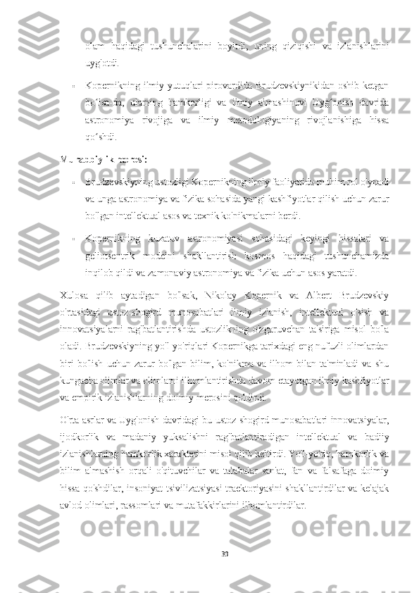 olam   haqidagi   tushunchalarini   boyitdi,   uning   qiziqishi   va   izlanishlarini
uyg'otdi.
 Kopernikning ilmiy yutuqlari pirovardida Brudzevskiynikidan oshib ketgan
bo lsa-da,   ularning   hamkorligi   va   ilmiy   almashinuvi   Uyg onish   davridaʻ ʻ
astronomiya   rivojiga   va   ilmiy   metodologiyaning   rivojlanishiga   hissa
qo shdi.
ʻ
Murabbiylik merosi:
 Brudzevskiyning ustozligi Kopernikning ilmiy faoliyatida muhim rol o'ynadi
va unga astronomiya va fizika sohasida yangi kashfiyotlar qilish uchun zarur
bo'lgan intellektual asos va texnik ko'nikmalarni berdi.
 Kopernikning   kuzatuv   astronomiyasi   sohasidagi   keyingi   hissalari   va
geliotsentrik   modelni   shakllantirish   kosmos   haqidagi   tushunchamizda
inqilob qildi va zamonaviy astronomiya va fizika uchun asos yaratdi.
Xulosa   qilib   aytadigan   bo'lsak,   Nikolay   Kopernik   va   Albert   Brudzevskiy
o'rtasidagi   ustoz-shogird   munosabatlari   ilmiy   izlanish,   intellektual   o'sish   va
innovatsiyalarni   rag'batlantirishda   ustozlikning   o'zgaruvchan   ta'siriga   misol   bo'la
oladi. Brudzevskiyning yo'l-yo'riqlari Kopernikga tarixdagi eng nufuzli olimlardan
biri   bo'lish   uchun   zarur   bo'lgan   bilim,   ko'nikma   va   ilhom   bilan   ta'minladi   va   shu
kungacha olimlar va olimlarni ilhomlantirishda davom etayotgan ilmiy kashfiyotlar
va empirik izlanishlarning doimiy merosini qoldirdi.
O'rta asrlar va Uyg'onish davridagi bu ustoz-shogird munosabatlari innovatsiyalar,
ijodkorlik   va   madaniy   yuksalishni   rag'batlantiradigan   intellektual   va   badiiy
izlanishlarning hamkorlik xarakterini misol qilib keltirdi. Yo'l-yo'riq, hamkorlik va
bilim   almashish   orqali   o'qituvchilar   va   talabalar   san'at,   fan   va   falsafaga   doimiy
hissa qo'shdilar, insoniyat tsivilizatsiyasi traektoriyasini shakllantirdilar va kelajak
avlod olimlari, rassomlari va mutafakkirlarini ilhomlantirdilar.
39 