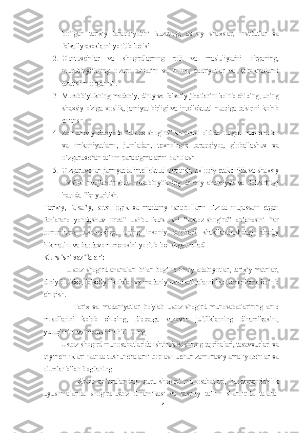 bo‘lgan   tarixiy   taraqqiyotini   kuzating,   asosiy   shaxslar,   institutlar   va
falsafiy asoslarni yoritib berish.
2. O'qituvchilar   va   shogirdlarning   roli   va   mas'uliyatini   o'rganing,
murabbiylikning   o'zaro   tabiatini   va   bilim,   qadriyatlar   va   ko'nikmalarni
uzatishni o'rganish.
3. Murabbiylikning madaniy, diniy va falsafiy jihatlarini ko'rib chiqing, uning
shaxsiy o'ziga xoslik, jamiyat birligi va intellektual nutqiga ta'sirini ko'rib
chiqish.
4. Zamonaviy   dunyoda   “Ustoz-shogird”   an anasi   oldida   turgan   muammolarʼ
va   imkoniyatlarni,   jumladan,   texnologik   taraqqiyot,   globallashuv   va
o zgaruvchan ta lim paradigmalarini baholash.	
ʻ ʼ
5. O'zgaruvchan jamiyatda intellektual qiziqish, axloqiy etakchilik va shaxsiy
o'sishni   rivojlantirishda   murabbiylikning   doimiy   ahamiyati   va   dolzarbligi
haqida fikr yuritish.
Tarixiy,   falsafiy,   sotsiologik   va   madaniy   istiqbollarni   o‘zida   mujassam   etgan
fanlararo   yondashuv   orqali   ushbu   kurs   ishi   “Ustoz-shogird”   an’anasini   har
tomonlama   tushunishga,   uning   insoniy   tajribani   shakllantirishdagi   abadiy
hikmatini va bardavom merosini yoritib berishga intiladi.
Kurs ishi vazifalari:
                  Ustoz-shogird  ananalari   bilan   bog‘liq  ilmiy  adabiyotlar,   tarixiy   matnlar,
diniy bitiklar, falsafiy risolalar va madaniy osori-atiqalarni har tomonlama ko‘rib
chiqish.
                  Tarix   va   madaniyatlar   bo'ylab   ustoz-shogird   munosabatlarining   aniq
misollarini   ko'rib   chiqing,   diqqatga   sazovor   juftliklarning   dinamikasini,
yutuqlarini va merosini tahlil qiling.
          Ustoz-shogird munosabatlarida ishtirok etishning tajribalari, tasavvurlari va
qiyinchiliklari haqida tushunchalarni to'plash uchun zamonaviy amaliyotchilar va
olimlar bilan bog'laning.
                  Sharq   an’analaridagi   guru-shogird   munosabatlari,   hunarmandchilik
uyushmalarida   shogird-ustoz   dinamikasi   va   rasmiy   ta’lim   sharoitida   talaba-
4 