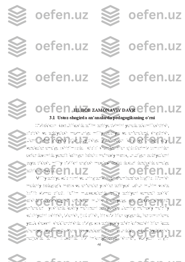 III. BOB 	ZAMONAVIY DAVR	
3.1  	Ustoz	-shogirda	 an	’analarda	 pedagogikaning	 o’rni	
       O‘zbekiston Respublikasida ta’lim-tarbiya tizimini yanada takomillashtirish,
o‘qitish   va   tarbiyalash   mazmuniga   milliy   qadriyat   va   an’analarni   singdirish,
ularni   ilg‘or   g‘oyalar   bilan   boyitishga   yunaltirilgan   keng   ko‘lamdagi   sa’y-
xarakatlar   amalga   oshirilmoqda.   Istiqlol   sharofati   bilan   ajdodlarimiz   tomonidan
asrlar davomida yaratib kelingan bebaho ma’naviy meros, unutilgan qadriyatlarni
qayta   tiklash,   milliy   o‘zlikni   anglash   masalasi   davlat   dasturi   darajasida   amalga
tatbik etilmoqda. 
        Milliy tarbiya xalq nomi va uning tarixi bilan chambarchas bog‘liq. O‘tmish
madaniy-pedagogik   meros   va   an’analar   yoshlar   tarbiyasi   uchun   muhim   vosita
bo‘lib   xizmat   qiladi.   Ta’lim   muassasalarida   milliy   tarbiyani   samarali   tashkil
etishda   “Ustoz-shogird”   an’analari   muhim   ahamiyatga   ega.   “Ustoz-   shogird”
an’analari   -   yoshlarda   kasbiy   mahoratni   tarbiyalash,   ularning   ma’naviy-ma’rifiy
salohiyatini oshirish, izlanish, ijod qilish, bir so‘z bilan aytganda, har tomonlama
yetuk shaxsni   shakllantirishda o‘ziga xos tarbiyaviy ta’sir ko‘rsatishi bilan katta
ahamiyat   kasb   etadi.   Yana   bir   xarakterli   jihati   shundaki,   undan   foydalanish
natijasida   ta’lim   oluvchida   o‘z   imkoniyatlariga   ishonch,   vaziyatni   to‘g‘ri
40 