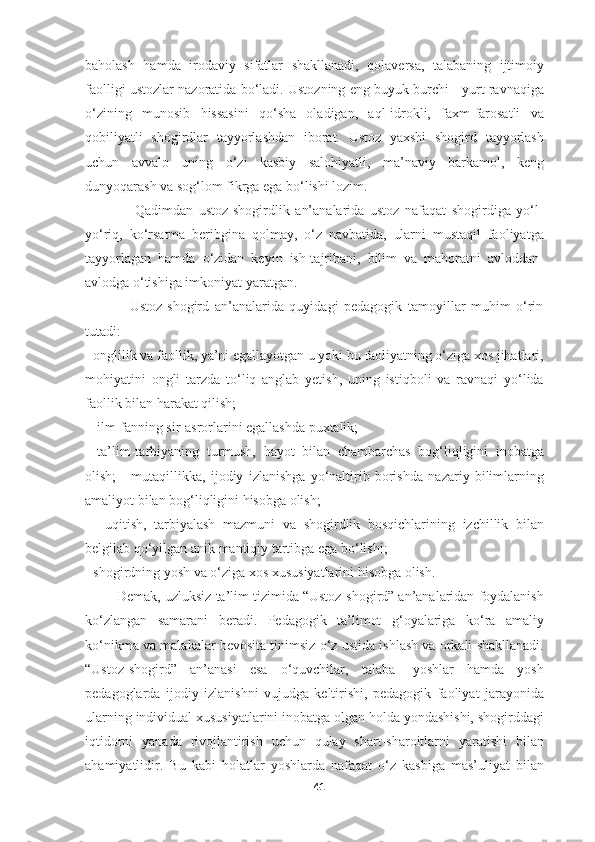 baholash   hamda   irodaviy   sifatlar   shakllanadi,   qolaversa,   talabaning   ijtimoiy
faolligi ustozlar nazoratida bo‘ladi. Ustozning eng buyuk burchi - yurt ravnaqiga
o‘zining   munosib   hissasini   qo‘sha   oladigan,   aql-idrokli,   faxm-farosatli   va
qobiliyatli   shogirdlar   tayyorlashdan   iborat.   Ustoz   yaxshi   shogird   tayyorlash
uchun   avvalo   uning   o‘zi   kasbiy   salohiyatli,   ma’naviy   barkamol,   keng
dunyoqarash va sog‘lom fikrga ega bo‘lishi lozim. 
                  Qadimdan   ustoz-shogirdlik   an’analarida   ustoz   nafaqat   shogirdiga   yo‘l-
yo‘riq,   ko‘rsatma   beribgina   qolmay,   o‘z   navbatida,   ularni   mustaqil   faoliyatga
tayyorlagan   hamda   o‘zidan   keyin   ish-tajribani,   bilim   va   mahoratni   avloddan-
avlodga o‘tishiga imkoniyat yaratgan.
                Ustoz-shogird   an’analarida   quyidagi   pedagogik   tamoyillar   muhim   o‘rin
tutadi: 
- onglilik va faollik, ya’ni egallayotgan u yoki bu faoliyatning o‘ziga xos jihatlari,
mohiyatini   ongli   tarzda   to‘liq   anglab   yetish,   uning   istiqboli   va   ravnaqi   yo‘lida
faollik bilan harakat qilish;
 - ilm-fanning sir-asrorlarini egallashda puxtalik; 
-   ta’lim-tarbiyaning   turmush,   hayot   bilan   chambarchas   bog‘liqligini   inobatga
olish;   -   mutaqillikka,   ijodiy   izlanishga   yo‘naltirib   borishda   nazariy   bilimlarning
amaliyot bilan bog‘liqligini hisobga olish;
  -   uqitish,   tarbiyalash   mazmuni   va   shogirdlik   bosqichlarining   izchillik   bilan
belgilab qo‘yilgan anik mantiqiy tartibga ega bo‘lishi; 
- shogirdning yosh va o‘ziga xos xususiyatlarini hisobga olish. 
        Demak, uzluksiz ta’lim tizimida “Ustoz-shogird” an’analaridan foydalanish
ko‘zlangan   samarani   beradi.   Pedagogik   ta’limot   g‘oyalariga   ko‘ra   amaliy
ko‘nikma va malakalar bevosita tinimsiz o‘z ustida ishlash va orkali shakllanadi.
“Ustoz-shogird”   an’anasi   esa   o‘quvchilar,   talaba-   yoshlar   hamda   yosh
pedagoglarda   ijodiy   izlanishni   vujudga   keltirishi,   pedagogik   faoliyat   jarayonida
ularning individual xususiyatlarini inobatga olgan holda yondashishi, shogirddagi
iqtidorni   yanada   rivojlantirish   uchun   qulay   shart-sharoitlarni   yaratishi   bilan
ahamiyatlidir.   Bu   kabi   holatlar   yoshlarda   nafaqat   o‘z   kasbiga   mas’uliyat   bilan
41 