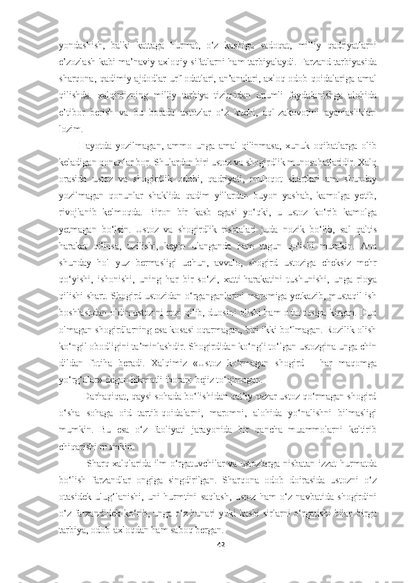 yondashish,   balki   kattaga   hurmat,   o‘z   kasbiga   sadoqat,   milliy   qadriyatlarni
e’zozlash kabi ma’naviy-axloqiy sifatlarni ham tarbiyalaydi. Farzand tarbiyasida
sharqona, qadimiy ajdodlar urf-odatlari, an’analari, axloq-odob qoidalariga amal
qilishda.   xalqimizning   milliy   tarbiya   tizimidan   unumli   foydalanishga   alohida
e’tibor   berish   va   bu   borada   ustozlar   o‘z   kuchi,   aql-zakovotini   ayamasliklari
lozim.   
          Hayotda   yozilmagan,   ammo   unga   amal   qilinmasa,   xunuk   oqibatlarga   olib
keladigan qonunlar bor. Shulardan biri ustoz va shogirdlik munosabatlaridir. Xalq
orasida   ustoz   va   shogirdlik   odobi,   qadriyati,   muloqot   shartlari   ana   shunday
yozilmagan   qonunlar   shaklida   qadim   yillardan   buyon   yashab,   kamolga   yetib,
rivojlanib   kelmoqda.   Biron   bir   kasb   egasi   yo‘qki,   u   ustoz   ko‘rib   kamolga
yetmagan   bo‘lsin.   Ustoz   va   shogirdlik   rishtalari   juda   nozik   bo‘lib,   sal   qaltis
harakat   qilinsa,   uzilishi,   keyin   ulanganda   ham   tugun   qolishi   mumkin.   Ana
shunday   hol   yuz   bermasligi   uchun,   avvalo,   shogird   ustoziga   cheksiz   mehr
qo‘yishi,   ishonishi,   uning   har   bir   so‘zi,   xatti-harakatini   tushunishi,   unga   rioya
qilishi shart. Shogird ustozidan o‘rganganlarini maromiga yetkazib, mustaqil ish
boshlashdan oldin ustozini rozi qilib, duosini olishi ham odat tusiga kirgan. Duo
olmagan shogirdlarning esa kosasi oqarmagan, biri ikki bo‘lmagan. Rozilik olish
ko‘ngil obodligini ta’minlashdir. Shogirdidan ko‘ngli to‘lgan ustozgina unga chin
dildan   fotiha   beradi.   Xalqimiz   «Ustoz   ko‘rmagan   shogird   -   har   maqomga
yo‘rg‘alar» degan hikmatli iborani bejiz to‘qimagan. 
         Darhaqiqat, qaysi sohada bo‘lishidan qat’iy nazar ustoz qo‘rmagan shogird
o‘sha   sohaga   oid   tartib-qoidalarni,   maromni,   alohida   yo‘nalishni   bilmasligi
mumkin.   Bu   esa   o‘z   faoliyati   jarayonida   bir   qancha   muammolarni   keltirib
chiqarishi mumkin.
                 Sharq xalqlarida ilm o‘rgatuvchilar va ustozlarga nisbatan izzat-hurmatda
bo‘lish   farzandlar   ongiga   singdirilgan.   Sharqona   odob   doirasida   ustozni   o‘z
otasidek   ulug‘lanishi,   uni   hurmtini   saqlash,   ustoz   ham   o‘z   navbatida   shogirdini
o‘z farzandidek ko‘rib, unga o‘z hunari yoki kasbi  sirlarni o‘rgatishi bilan birga
tarbiya, odob-axloqdan ham saboq bergan. 
42 