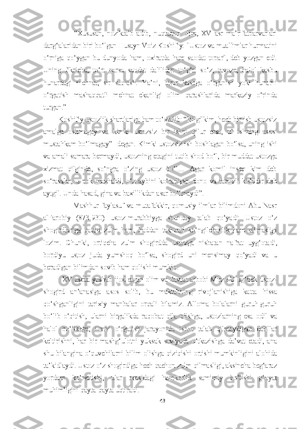                     “Xususan,   nozikta’b   adib,   nuqtadon   olim,   XV   asr   ma’rifatparvarlari
darg‘alaridan biri bo‘lgan Husayn Voiz Koshifiy: "Ustoz va muallimlar hurmatini
o‘rniga   qo‘ygan   bu   dunyoda   ham,   oxiratda   ham   saodat   topar",-deb   yozgan   edi.
Uning   fikricha,   to‘rt   narsa   saodat   dalilidir:   to‘g‘ri   so‘z,   tavoze,   halol   kasbu
hunardagi   mehnat,   sir   saqlash.   Ya’ni,   biror   kasbga   o‘rganish   yoki   hunarni
o‘rgatish   mashaqqatli   mehnat   ekanligi   olim   qarashlarida   markaziy   o‘rinda
turgan.” 
        Koshifiy ustozlik shartlariga ham to‘xtalib: “Bilgilkim, hech bir ish ustozsiz
amalga   oshmagay   va   kimki   ustozsiz   bir   ishni   qilur   ersa,   ul   ishning   asosi
mustahkam  bo‘lmagay”- degan. Kimki  ustozsiz  ish boshlagan bo‘lsa, uning ishi
va amali samara bermaydi, ustozning etagini tutib shod bo‘l, bir muddat ustozga
xizmat   qilginda,   so‘ngra   o‘zing   ustoz   bo‘l…   Agar   komil   inson   kim   deb
so‘rasalar,   u   pok   mazhabli,   o‘z   aybini   ko‘radigan   dono   va   tamizli   kishidir   deb
aytgil. Unda hasad, gina va baxillikdan asar bo‘lmaydi”. 
                        Mashhur  faylasuf  va  mutafakkir,  qomusiy  ilmlar   bilimdoni   Abu Nasr
alFarobiy   (873-930)   ustoz-murabbiyga   shunday   talab   qo‘yadi:   Ustoz   o‘z
shogirdlariga   qattiq   zulm   ham,   haddan   tashqari   ko‘ngilchanlik   ham   qilmasligi
lozim.   Chunki,   ortiqcha   zulm   shogirdda   ustozga   nisbatan   nafrat   uyg‘otadi,
bordiyu   ustoz   juda   yumshoq   bo‘lsa,   shogird   uni   mensimay   qo‘yadi   va   u
beradigan bilimdan sovib ham qolishi mumkin.
               XV asrda yashab ijod etgan olim va davlat arbobi Mirzo Ulug‘bek ustoz-
shogird   an’anasiga   asos   solib,   bu   maktabning   rivojlanishiga   katta   hissa
qo‘shganligini   tarixiy   manbalar   orqali   bilamiz.   Alloma   bolalarni   guruh-guruh
bo‘lib   o‘qitish,   ularni   birgalikda   raqobat   qila   olishga,   ustozlarning   esa   odil   va
halol   bo‘lishga,   ilmni   o‘rgatish   jarayonida   isbot   talab   qilmaydigan   dalillar
keltirishni,   har   bir   mashg‘ulotni   yuksak   saviyada   o‘tkazishga   da’vat   etadi,   ana
shu   bilangina   o‘quvchilarni   bilim   olishga   qiziqishi   ortishi   mumkinligini   alohida
ta’kidlaydi. Ustoz o‘z shogirdiga hech qachon zulm qilmasligi, aksincha beg‘araz
yordam   ko‘rsatishi,   ular   orasidagi   hamkorlik   samimiy   bo‘lishi   g‘oyat
muhimligini qayta-qayta uqtiradi.
43 