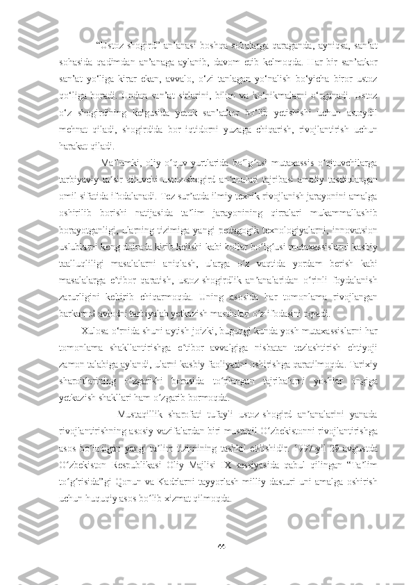                     “Ustoz-shogird”   an’anasi   boshqa   sohalarga   qaraganda,   ayniqsa,   san’at
sohasida   qadimdan   an’anaga   aylanib,   davom   etib   kelmoqda.   Har   bir   san’atkor
san’at   yo‘liga   kirar   ekan,   avvalo,   o‘zi   tanlagan   yo‘nalish   bo‘yicha   biror   ustoz
qo‘liga   boradi.   Undan   san’at   sirlarini,   bilim   va   ko‘nikmalarni   o‘rganadi.   Ustoz
o‘z   shogirdining   kelgusida   yetuk   san’atkor   bo‘lib   yetishishi   uchun   astoydil
mehnat   qiladi,   shogirdida   bor   iqtidorni   yuzaga   chiqarish,   rivojlantirish   uchun
harakat qiladi. 
                      Ma lumki,   oliy   o quv   yurtlarida   bo lg usi   mutaxassis   o qituvchilargaʼ ʻ ʻ ʻ ʻ
tarbiyaviy   ta sir   qiluvchi   ustoz-shogird   an analari   tajribasi   amaliy   tasdiqlangan
ʼ ʼ
omil sifatida ifodalanadi. Tez sur atda ilmiy-texnik rivojlanish jarayonini amalga	
ʼ
oshirilib   borishi   natijasida   ta lim   jarayonining   qirralari   mukammallashib
ʼ
borayotganligi,   ularning   tizimiga   yangi   pedagogik   texnologiyalarni,   innovatsion
uslublarni keng doirada kirib kelishi kabi hollar bo lg usi mutaxassislarni kasbiy	
ʻ ʻ
taalluqliligi   masalalarni   aniqlash,   ularga   o z   vaqtida   yordam   berish   kabi	
ʻ
masalalarga   e tibor   qaratish,   ustoz-shogirdlik   an analaridan   o rinli   foydalanish	
ʼ ʼ ʻ
zarurligini   keltirib   chiqarmoqda.   Uning   asosida   har   tomonlama   rivojlangan
barkamol avlodni tarbiyalab yetkazish masalalari o z ifodasini topadi.	
ʻ
        Xulosa o‘rnida shuni aytish joizki, bugungi kunda yosh mutaxassislarni har
tomonlama   shakllantirishga   e tibor   avvalgiga   nisbatan   tezlashtirish   ehtiyoji	
ʼ
zamon talabiga aylandi, ularni kasbiy faoliyatini oshirishga qaratilmoqda. Tarixiy
sharoitlarining   o zgarishi   borasida   to plangan   tajribalarni   yoshlar   ongiga	
ʻ ʻ
yetkazish shakllari ham o zgarib bormoqda. 	
ʻ
                    Mustaqillik   sharofati   tufayli   ustoz-shogird   an analarini   yanada	
ʼ
rivojlantirishning asosiy vazifalardan biri mustaqil O zbekistonni rivojlantirishga	
ʻ
asos   bo ladigan   yangi   ta lim   tizimining   tashkil   etilishidir.   1997-yil   29-avgustda	
ʻ ʼ
O zbekiston   Respublikasi   Oliy   Majlisi   IX   sessiyasida   qabul   qilingan   “Ta lim	
ʻ ʼ
to g risida”gi   Qonun   va   Kadrlarni   tayyorlash   milliy   dasturi   uni   amalga   oshirish
ʻ ʻ
uchun huquqiy asos bo lib xizmat qilmoqda. 	
ʻ
44 