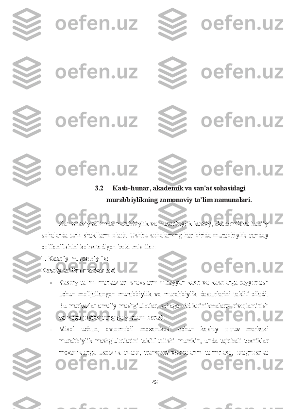 3.2Kasb-hunar, akademik va san'at sohasidagi	
murabbiylikning zamonaviy	 ta’lim	 namunalari.
          Zamonaviy ta'limda murabbiylik va murabbiylik kasbiy, akademik va badiiy
sohalarda turli shakllarni oladi.   Ushbu sohalarning har birida murabbiylik qanday
qo'llanilishini ko'rsatadigan ba'zi misollar:
1. Kasbiy murabbiylik:
Kasbiy ta’lim markazlari
 Kasbiy   ta'lim   markazlari   shaxslarni   muayyan   kasb   va   kasblarga   tayyorlash
uchun   mo'ljallangan   murabbiylik   va   murabbiylik   dasturlarini   taklif   qiladi.
Bu markazlar amaliy mashg‘ulotlar, sohaga oid ko‘nikmalarni rivojlantirish
va ishga joylashtirishga yordam beradi.
 Misol   uchun,   avtomobil   mexanikasi   uchun   kasbiy   o'quv   markazi
murabbiylik   mashg'ulotlarini   taklif   qilishi   mumkin,   unda   tajribali   texniklar
mexaniklarga   ustozlik   qiladi,   transport   vositalarini   ta'mirlash,   diagnostika
45 