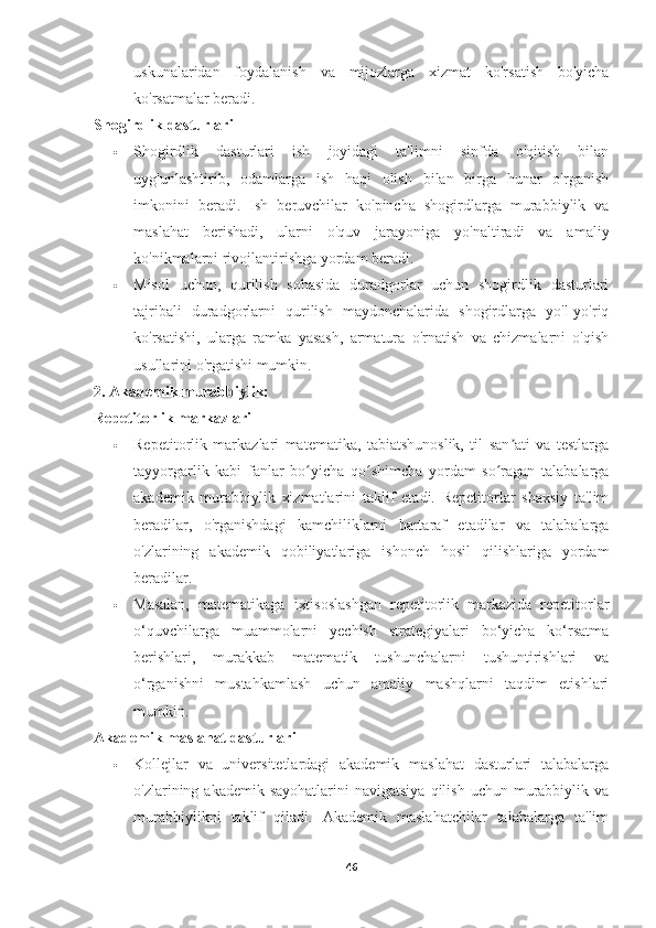 uskunalaridan   foydalanish   va   mijozlarga   xizmat   ko'rsatish   bo'yicha
ko'rsatmalar beradi.
Shogirdlik dasturlari
 Shogirdlik   dasturlari   ish   joyidagi   ta'limni   sinfda   o'qitish   bilan
uyg'unlashtirib,   odamlarga   ish   haqi   olish   bilan   birga   hunar   o'rganish
imkonini   beradi.   Ish   beruvchilar   ko'pincha   shogirdlarga   murabbiylik   va
maslahat   berishadi,   ularni   o'quv   jarayoniga   yo'naltiradi   va   amaliy
ko'nikmalarni rivojlantirishga yordam beradi.
 Misol   uchun,   qurilish   sohasida   duradgorlar   uchun   shogirdlik   dasturlari
tajribali   duradgorlarni   qurilish   maydonchalarida   shogirdlarga   yo'l-yo'riq
ko'rsatishi,   ularga   ramka   yasash,   armatura   o'rnatish   va   chizmalarni   o'qish
usullarini o'rgatishi mumkin.
2. Akademik murabbiylik:
Repetitorlik markazlari
 Repetitorlik   markazlari   matematika,   tabiatshunoslik,   til   san ati   va   testlargaʼ
tayyorgarlik   kabi   fanlar   bo yicha   qo shimcha   yordam   so ragan   talabalarga	
ʻ ʻ ʻ
akademik   murabbiylik   xizmatlarini   taklif   etadi.   Repetitorlar   shaxsiy   ta'lim
beradilar,   o'rganishdagi   kamchiliklarni   bartaraf   etadilar   va   talabalarga
o'zlarining   akademik   qobiliyatlariga   ishonch   hosil   qilishlariga   yordam
beradilar.
 Masalan,   matematikaga   ixtisoslashgan   repetitorlik   markazida   repetitorlar
o‘quvchilarga   muammolarni   yechish   strategiyalari   bo‘yicha   ko‘rsatma
berishlari,   murakkab   matematik   tushunchalarni   tushuntirishlari   va
o‘rganishni   mustahkamlash   uchun   amaliy   mashqlarni   taqdim   etishlari
mumkin.
Akademik maslahat dasturlari
 Kollejlar   va   universitetlardagi   akademik   maslahat   dasturlari   talabalarga
o'zlarining akademik  sayohatlarini   navigatsiya  qilish  uchun murabbiylik va
murabbiylikni   taklif   qiladi.   Akademik   maslahatchilar   talabalarga   ta'lim
46 