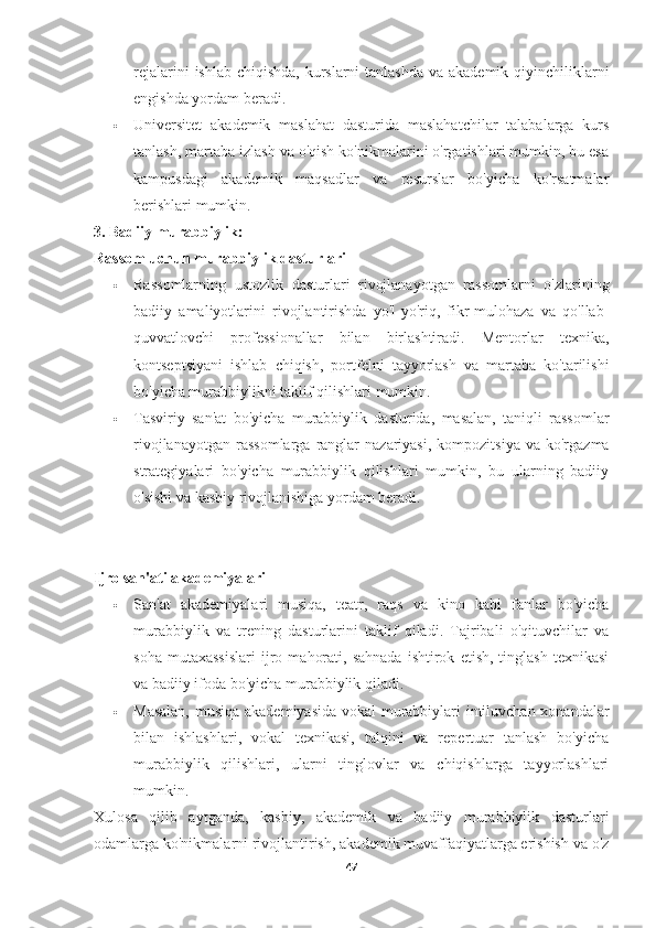 rejalarini  ishlab chiqishda, kurslarni  tanlashda va akademik qiyinchiliklarni
engishda yordam beradi.
 Universitet   akademik   maslahat   dasturida   maslahatchilar   talabalarga   kurs
tanlash, martaba izlash va o'qish ko'nikmalarini o'rgatishlari mumkin, bu esa
kampusdagi   akademik   maqsadlar   va   resurslar   bo'yicha   ko'rsatmalar
berishlari mumkin.
3. Badiiy murabbiylik:
Rassom uchun murabbiylik dasturlari
 Rassomlarning   ustozlik   dasturlari   rivojlanayotgan   rassomlarni   o'zlarining
badiiy   amaliyotlarini   rivojlantirishda   yo'l-yo'riq,   fikr-mulohaza   va   qo'llab-
quvvatlovchi   professionallar   bilan   birlashtiradi.   Mentorlar   texnika,
kontseptsiyani   ishlab   chiqish,   portfelni   tayyorlash   va   martaba   ko'tarilishi
bo'yicha murabbiylikni taklif qilishlari mumkin.
 Tasviriy   san'at   bo'yicha   murabbiylik   dasturida,   masalan,   taniqli   rassomlar
rivojlanayotgan   rassomlarga  ranglar  nazariyasi,  kompozitsiya   va  ko'rgazma
strategiyalari   bo'yicha   murabbiylik   qilishlari   mumkin,   bu   ularning   badiiy
o'sishi va kasbiy rivojlanishiga yordam beradi.
Ijro san'ati akademiyalari
 San'at   akademiyalari   musiqa,   teatr,   raqs   va   kino   kabi   fanlar   bo'yicha
murabbiylik   va   trening   dasturlarini   taklif   qiladi.   Tajribali   o'qituvchilar   va
soha   mutaxassislari   ijro   mahorati,   sahnada   ishtirok   etish,   tinglash   texnikasi
va badiiy ifoda bo'yicha murabbiylik qiladi.
 Masalan, musiqa akademiyasida vokal murabbiylari intiluvchan xonandalar
bilan   ishlashlari,   vokal   texnikasi,   talqini   va   repertuar   tanlash   bo'yicha
murabbiylik   qilishlari,   ularni   tinglovlar   va   chiqishlarga   tayyorlashlari
mumkin.
Xulosa   qilib   aytganda,   kasbiy,   akademik   va   badiiy   murabbiylik   dasturlari
odamlarga ko'nikmalarni rivojlantirish, akademik muvaffaqiyatlarga erishish va o'z
47 