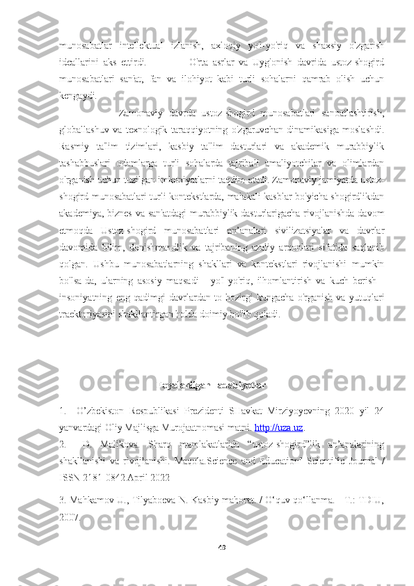 munosabatlar   intellektual   izlanish,   axloqiy   yo'l-yo'riq   va   shaxsiy   o'zgarish
ideallarini   aks   ettirdi.                   O'rta   asrlar   va   Uyg'onish   davrida   ustoz-shogird
munosabatlari   san'at,   fan   va   ilohiyot   kabi   turli   sohalarni   qamrab   olish   uchun
kengaydi. 
                    Zamonaviy   davrda   ustoz-shogird   munosabatlari   sanoatlashtirish,
globallashuv   va   texnologik   taraqqiyotning   o'zgaruvchan   dinamikasiga   moslashdi.
Rasmiy   ta'lim   tizimlari,   kasbiy   ta'lim   dasturlari   va   akademik   murabbiylik
tashabbuslari   odamlarga   turli   sohalarda   tajribali   amaliyotchilar   va   olimlardan
o'rganish uchun tuzilgan imkoniyatlarni taqdim etadi. Zamonaviy jamiyatda ustoz-
shogird munosabatlari turli kontekstlarda, malakali kasblar bo'yicha shogirdlikdan
akademiya, biznes va san'atdagi  murabbiylik dasturlarigacha rivojlanishda  davom
etmoqda   Ustoz-shogird   munosabatlari   an’analari   sivilizatsiyalar   va   davrlar
davomida   bilim,   donishmandlik   va   tajribaning   azaliy   arqonlari   sifatida   saqlanib
qolgan.   Ushbu   munosabatlarning   shakllari   va   kontekstlari   rivojlanishi   mumkin
bo'lsa-da,   ularning   asosiy   maqsadi   -   yo'l-yo'riq,   ilhomlantirish   va   kuch   berish   -
insoniyatning   eng   qadimgi   davrlardan   to   hozirgi   kungacha   o'rganish   va   yutuqlari
traektoriyasini shakllantirgan holda doimiy bo'lib qoladi.
                                        Foyalanilgan   adabiyotlar
1.     O’zbekiston   Respublikasi   Prezidenti   SHavkat   Mirziyoyevning   2020   yil   24
yanvardagi Oliy Majlisga Murojaatnomasi matni.  http://uza.uz .
2.     D.   Malikova.   Sharq   mamlakatlarida   “ustoz-shogird”lik   an’analarining
shakllanishi   va   rivojlanishi.   Maqola.Science   and   Education"   Scientific   Journal   /
ISSN 2181-0842 April 2022 
3. Mahkamov U., Tilyaboeva N. Kasbiy mahorat. / O‘quv qo‘llanma. - T.: TDIU,
2007. 
49 