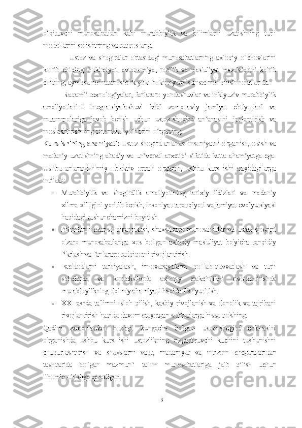 o‘qituvchi   munosabatlari   kabi   murabbiylik   va   bilimlarni   uzatishning   turli
modellarini solishtiring va taqqoslang.
                  Ustoz   va   shogirdlar   o'rtasidagi   munosabatlarning   axloqiy   o'lchovlarini
ko'rib   chiqing,   hokimiyat,   avtonomiya,   rozilik   va   mas'uliyat   masalalarini   ko'rib
chiqing, ayniqsa nomutanosiblik yoki hokimiyatni suiiste'mol qilish holatlarida.
                  Raqamli texnologiyalar, fanlararo yondashuvlar va inklyuziv murabbiylik
amaliyotlarini   integratsiyalashuvi   kabi   zamonaviy   jamiyat   ehtiyojlari   va
muammolariga   javob   berish   uchun   ustoz-shogird   an anasini   jonlantirish   vaʼ
moslashtirishning potentsial yo llarini o rganing.	
ʻ ʻ
Kurs ishining ahamiyati:   Ustoz-shogird an'anasi insoniyatni o'rganish, o'sish va
madaniy   uzatishning   abadiy   va   universal   arxetipi   sifatida   katta   ahamiyatga   ega.
Ushbu   an'anani   ilmiy   ob'ektiv   orqali   o'rganib,   ushbu   kurs   ishi   quyidagilarga
intiladi:
 Murabbiylik   va   shogirdlik   amaliyotining   tarixiy   ildizlari   va   madaniy
xilma-xilligini yoritib berish, insoniyat taraqqiyoti va jamiyat evolyutsiyasi
haqidagi tushunchamizni boyitish.
 Bilimlarni   uzatish   dinamikasi,   shaxslararo   munosabatlar   va   ustoz-shogird
o'zaro   munosabatlariga   xos   bo'lgan   axloqiy   mas'uliyat   bo'yicha   tanqidiy
fikrlash va fanlararo tadqiqotni rivojlantirish.
 Iste'dodlarni   tarbiyalash,   innovatsiyalarni   qo'llab-quvvatlash   va   turli
sohalarda   va   kontekstlarda   axloqiy   etakchilikni   rivojlantirishda
murabbiylikning doimiy ahamiyati haqida fikr yuritish.
 XXI   asrda   ta'limni   isloh   qilish,   kasbiy   rivojlanish   va   donolik   va   tajribani
rivojlantirish haqida davom etayotgan suhbatlarga hissa qo'shing.
Qadim   zamonlardan   hozirgi   kungacha   bo'lgan   ustoz-shogird   an'anasini
o'rganishda   ushbu   kurs   ishi   ustozlikning   o'zgartiruvchi   kuchini   tushunishni
chuqurlashtirish   va   shaxslarni   vaqt,   madaniyat   va   intizom   chegaralaridan
tashqarida   bo'lgan   mazmunli   ta'lim   munosabatlariga   jalb   qilish   uchun
ilhomlantirishga qaratilgan.
5 