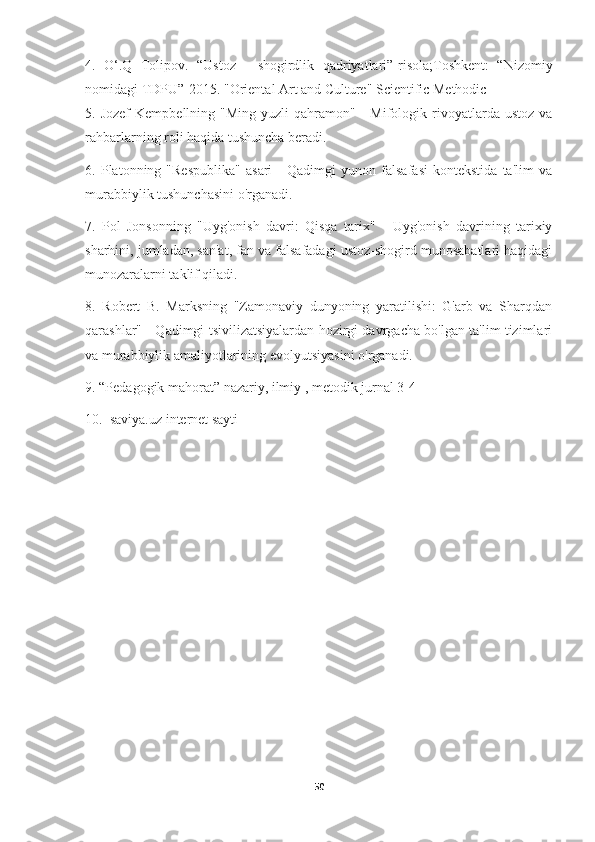 4.   O‘.Q   Tolipov.   “Ustoz   -   shogirdlik   qadriyatlari”-risola;Toshkent:   “Nizomiy
nomidagi TDPU”-2015. "Oriental Art and Culture" Scientific Methodic
5.  Jozef  Kempbellning  "Ming   yuzli   qahramon"  -  Mifologik  rivoyatlarda  ustoz  va
rahbarlarning roli haqida tushuncha beradi.
6.   Platonning   "Respublika"   asari   -   Qadimgi   yunon   falsafasi   kontekstida   ta'lim   va
murabbiylik tushunchasini o'rganadi.
7.   Pol   Jonsonning   "Uyg'onish   davri:   Qisqa   tarix"   -   Uyg'onish   davrining   tarixiy
sharhini, jumladan, san'at, fan va falsafadagi ustoz-shogird munosabatlari haqidagi
munozaralarni taklif qiladi.
8.   Robert   B.   Marksning   "Zamonaviy   dunyoning   yaratilishi:   G'arb   va   Sharqdan
qarashlar" - Qadimgi tsivilizatsiyalardan hozirgi davrgacha bo'lgan ta'lim tizimlari
va murabbiylik amaliyotlarining evolyutsiyasini o'rganadi.
9. “Pedagogik mahorat” nazariy, ilmiy , metodik jurnal 3-4
10.  saviya.uz internet sayti
50 