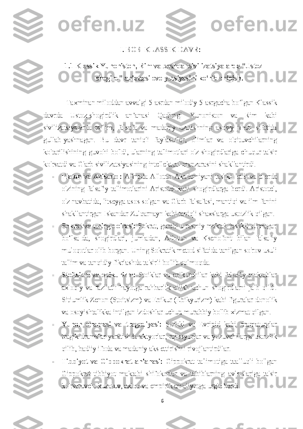 I. BOB   KLASSIK DAVR:
1.1  Klassik Yunoniston, Rim va boshqa tsivilizatsiyalarda “Ustoz-
shogird” an’anasi evolyutsiyasini ko‘rib chiqish.
            Taxminan miloddan avvalgi 5-asrdan milodiy 5-asrgacha bo lgan Klassikʻ
davrda   Ustoz-shogirdlik   an anasi   Qadimgi   Yunoniston   va   Rim   kabi	
ʼ
sivilizatsiyalarda   ta lim,   falsafa   va   madaniy   uzatishning   asosiy   jihati   sifatida	
ʼ
gullab-yashnagan.   Bu   davr   taniqli   faylasuflar,   olimlar   va   o'qituvchilarning
ko'tarilishining guvohi bo'ldi, ularning ta'limotlari o'z shogirdlariga chuqur ta'sir
ko'rsatdi va G'arb sivilizatsiyasining intellektual manzarasini shakllantirdi.
 Platon va Aristotel:   Afinada Aflotun Akademiyani tashkil etdi va u erda
o'zining   falsafiy   ta'limotlarini   Aristotel   kabi   shogirdlarga   berdi.   Aristotel,
o'z navbatida, litseyga asos solgan va G'arb falsafasi, mantiqi va ilm-fanini
shakllantirgan Iskandar Zulqarnayn kabi taniqli shaxslarga ustozlik qilgan.
 Sokrat va uning doirasi:  Sokrat, garchi u rasmiy maktab tashkil qilmagan
bo‘lsa-da,   shogirdlari,   jumladan,   Aflotun   va   Ksenofont   bilan   falsafiy
muloqotlar olib borgan. Uning Sokratik metod sifatida tanilgan so'rov usuli
ta'lim va tanqidiy fikrlashda ta'sirli bo'lib qolmoqda.
 Stoitsizm   va   epikurizm:   Stoiklar   va   epikurchilar   kabi   falsafiy   maktablar
axloqiy   va   fazilatli   hayotga   rahbarlik   qilish   uchun   shogirdlarni   jalb   qildi.
Sitiumlik Zenon (Stoitsizm) va Epikur (Epikyurizm) kabi figuralar donolik
va osoyishtalikka intilgan izdoshlar uchun murabbiy bo'lib xizmat qilgan.
 Yunon   dramasi   va   tragediyasi:   Sofokl   va   Evripid   kabi   dramaturglar
tragik dramalar yaratishda aktyorlar, rejissyorlar va yozuvchilarga ustozlik
qilib, badiiy ifoda va madaniy aks ettirishni rivojlantirdilar.
 Tibbiyot   va   Gippokrat   an'anasi:   Gippokrat   ta'limotiga   taalluqli   bo'lgan
Gippokrat   tibbiyot   maktabi   shifokorlar   va   tabiblarning   avlodlariga   ta'sir
ko'rsatuvchi kuzatuv, axloq va empirik amaliyotga urg'u berdi.
6 