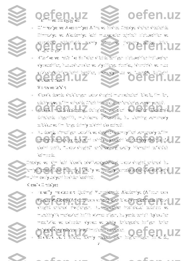             Ta’lim va pedagogika:
 Gimnaziya   va   Akademiya:   Afina   va   boshqa   Gretsiya   shahar   shtatlarida
Gimnaziya   va   Akademiya   kabi   muassasalar   tajribali   o'qituvchilar   va
sportchilar   rahbarligida   rasmiy   ta'lim   va   jismoniy   tarbiya   bilan
shug'ullangan.
 Ritorika   va   notiqlik:   Sofistlar   sifatida   tanilgan   o'qituvchilar   intiluvchan
siyosatchilar,   huquqshunoslar   va   ziyolilarga   ritorika,   ishontirish   va   nutq
so'zlash   ko'nikmalarini   berdilar,   ommaviy   nutq   va   fuqarolik   faolligini
shakllantirdilar.
          Meros va ta'sir:
 Klassik   davrda   shakllangan   ustoz-shogird   munosabatlari   falsafa,   ilm-fan,
adabiyot va ta’lim sohasida G‘arb intellektual an’analariga zamin yaratdi.
 Klassik   mutafakkirlarning   dialoglari,   risolalari   va   asarlari   akademik
doiralarda   o'rganilib,   muhokama   qilinmoqda,   bu   ularning   zamonaviy
tafakkur va ilm-fanga doimiy ta'sirini aks ettiradi.
 Bu davrda o‘rnatilgan ustozlik va shogirdlik tamoyillari zamonaviy ta’lim
amaliyotlari, kasbiy  mahoratni  oshirish, yetakchi  kadrlar  tayyorlashda  o‘z
aksini   topib,   “Ustoz-shogird”   an’anasining   azaliy   hikmatini   ta’kidlab
kelmoqda.
Gretsiya   va   Rim   kabi   klassik   tsivilizatsiyalardagi   Ustoz-shogird   an'anasi   bu
jamiyatlarning   turli   madaniy,   falsafiy   va   ijtimoiy   kontekstlarini   aks   ettiruvchi
muhim evolyutsiyani boshdan kechirdi.
Klassik Gretsiya:
 Falsafiy   maktablar:   Qadimgi   Yunonistonda   Akademiya   (Aflotun   asos
solgan) va Litsey (Aristotel asos solgan) kabi falsafiy maktablarda Ustoz-
shogird   an'anasi   rivojlangan.   Bu   maktablar   intellektual   tadqiqot   va
murabbiylik   markazlari   bo lib   xizmat   qilgan,   bu   yerda   taniqli   faylasuflarʻ
metafizika   va   axloqdan   siyosat   va   tabiiy   fanlargacha   bo lgan   fanlar	
ʻ
bo yicha shogirdlarga o z ta limotlarini berganlar.	
ʻ ʻ ʼ
 Sokratik   usul:   Sokrat,   rasmiy   maktab   bilan   bog'lanmagan   bo'lsa-da,
7 