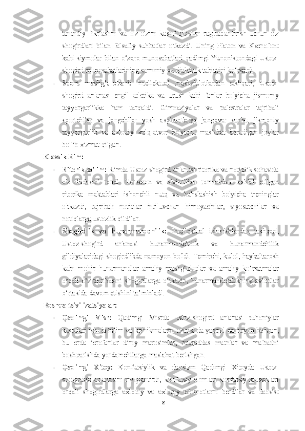 tanqidiy   fikrlashni   va   o'z-o'zini   kashf   qilishni   rag'batlantirish   uchun   o'z
shogirdlari   bilan   falsafiy   suhbatlar   o'tkazdi.   Uning   Platon   va   Ksenofont
kabi  siymolar  bilan o‘zaro munosabatlari  qadimgi  Yunonistondagi  Ustoz-
shogird munosabatlarining samimiy va dialektik tabiatini ko‘rsatdi.
 Sport   mashg'ulotlari:   Intellektual   mashg'ulotlardan   tashqari,   Ustoz-
shogird   an'anasi   engil   atletika   va   urush   kabi   fanlar   bo'yicha   jismoniy
tayyorgarlikka   ham   tarqaldi.   Gimnaziyalar   va   palestralar   tajribali
sportchilar   va   jangchilar   yosh   aspirantlarga   jangovar   san'at,   jismoniy
tayyorgarlik   va   axloqiy   xulq-atvor   bo'yicha   maslahat   beradigan   joylar
bo'lib xizmat qilgan.
Klassik Rim:
 Ritorik ta'lim:  Rimda Ustoz-shogird an'anasi ritorika va notiqlik sohasida
o'z   ifodasini   topdi.   Tsitseron   va   Kvintilian   tomonidan   tashkil   etilgan
ritorika   maktablari   ishonchli   nutq   va   bahslashish   bo'yicha   treninglar
o'tkazdi,   tajribali   notiqlar   intiluvchan   himoyachilar,   siyosatchilar   va
notiqlarga ustozlik qildilar.
 Shogirdlik   va   hunarmandchilik:   Intellektual   izlanishlardan   tashqari,
Ustoz-shogird   an'anasi   hunarmandchilik   va   hunarmandchilik
gildiyalaridagi shogirdlikda namoyon bo'ldi. Temirchi, kulol, haykaltarosh
kabi   mohir   hunarmandlar   amaliy   mashg‘ulotlar   va   amaliy   ko‘rsatmalar
orqali   o‘z   tajribasini   shogirdlarga   o‘tkazib,   hunarmandchilikning   avlodlar
o‘rtasida davom etishini ta’minladi.
Boshqa tsivilizatsiyalar:
 Qadimgi   Misr:   Qadimgi   Misrda   ustoz-shogird   an'anasi   ruhoniylar
kastalari ichida bilim va ko'nikmalarni uzatishda yaqqol namoyon bo'lgan,
bu   erda   ierofanlar   diniy   marosimlar,   muqaddas   matnlar   va   ma'badni
boshqarishda yordamchilarga maslahat berishgan.
 Qadimgi   Xitoy:   Konfutsiylik   va   daosizm   Qadimgi   Xitoyda   Ustoz-
shogirdlik   an'anasini   rivojlantirdi,   konfutsiy   olimlari   konfutsiy   klassiklari
orqali   shogirdlarga   axloqiy   va   axloqiy   ta'limotlarni   berdilar   va   daosist
8 