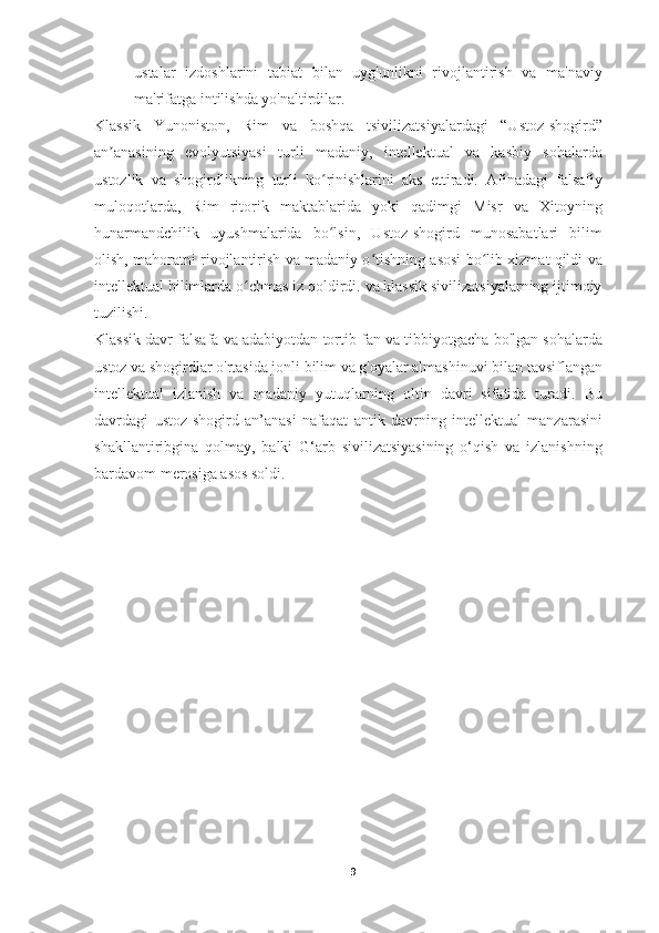 ustalar   izdoshlarini   tabiat   bilan   uyg'unlikni   rivojlantirish   va   ma'naviy
ma'rifatga intilishda yo'naltirdilar.
Klassik   Yunoniston,   Rim   va   boshqa   tsivilizatsiyalardagi   “Ustoz-shogird”
an anasining   evolyutsiyasi   turli   madaniy,   intellektual   va   kasbiy   sohalardaʼ
ustozlik   va   shogirdlikning   turli   ko rinishlarini   aks   ettiradi.   Afinadagi   falsafiy	
ʻ
muloqotlarda,   Rim   ritorik   maktablarida   yoki   qadimgi   Misr   va   Xitoyning
hunarmandchilik   uyushmalarida   bo lsin,   Ustoz-shogird   munosabatlari   bilim
ʻ
olish, mahoratni rivojlantirish va madaniy o tishning asosi bo lib xizmat qildi va	
ʻ ʻ
intellektual bilimlarda o chmas iz qoldirdi. va klassik sivilizatsiyalarning ijtimoiy	
ʻ
tuzilishi.
Klassik davr falsafa va adabiyotdan tortib fan va tibbiyotgacha bo'lgan sohalarda
ustoz va shogirdlar o'rtasida jonli bilim va g'oyalar almashinuvi bilan tavsiflangan
intellektual   izlanish   va   madaniy   yutuqlarning   oltin   davri   sifatida   turadi.   Bu
davrdagi   ustoz-shogird   an’anasi   nafaqat   antik   davrning   intellektual   manzarasini
shakllantiribgina   qolmay,   balki   G‘arb   sivilizatsiyasining   o‘qish   va   izlanishning
bardavom merosiga asos soldi.
9 