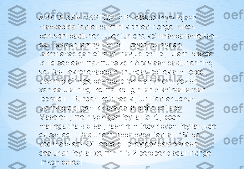 ARXIVLASH DASTURLARI- diskda joyni tejash 
maqsadida fayllar xajmini kichraytirishga imkon 
beruvchi dasturlar . Ular turlicha ko`rinishda ishlatilsa-
da , ishlash tamoyili bir xil : fayllarda aynan 
takrorlanadigan o`rinlar mavjud bo`lib ,  ularni diskda 
to`liq saqlash mazmunsizdir. Arxivlash dasturlarining 
vazifasi takrorlanadigan shunday bo`laklarni topib , 
ularning o`rniga boshqa biror ma`lumotni yozish 
xamda ularning  ketma-ketligini aniq ko`rsatishdan 
iboratdir . Bundan ko`rinadiki, turli fayllar uchun 
ularning siqilganlik darajasi turlicha bo`ladi . 
Masalan , matn yozilgan fayllar to`rt , besh 
martagacha siqilsa , rasmlarni tasvirlovchi fayllar juda 
oz siqiladi . Dasturlarni ifodalovchi fayllar -1% ga 
yaqin siqiladi. O`rtacha qilib  aytganda arxivlash 
dasturlari fayllar xajmini 1.5-2 barobar qisqartirishga 
imkon bera di. 