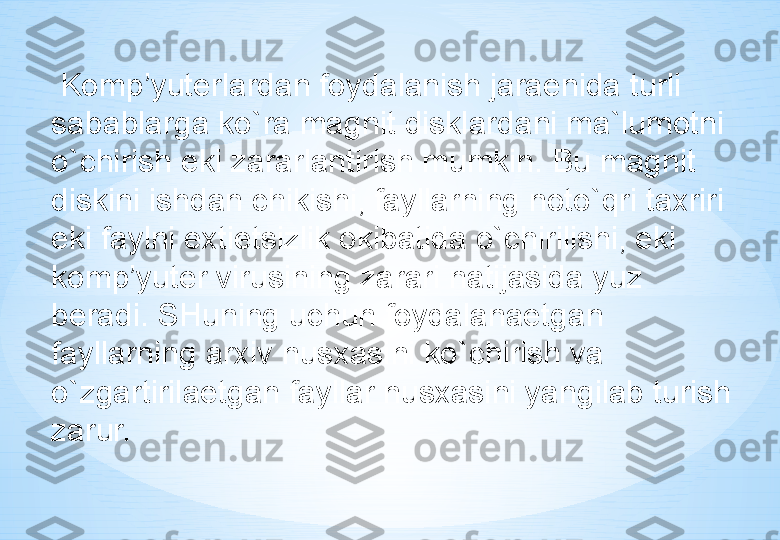   Komp’yuterlardan foydalanish jaraenida turli 
sabablarga ko`ra magnit disklardani ma`lumotni 
o`chirish eki zararlantirish mumkin. Bu magnit 
diskini ishdan chikishi, fayllarning noto`qri taxriri 
eki faylni extietsizlik okibatida o`chirilishi, eki 
komp’yuter virusining zarari natijasida yuz 
beradi. SHuning uchun foydalanaetgan 
fayllarning arxiv nusxasini ko`chirish va 
o`zgartirilaetgan fayllar nusxasini yangilab turish 
zarur. 