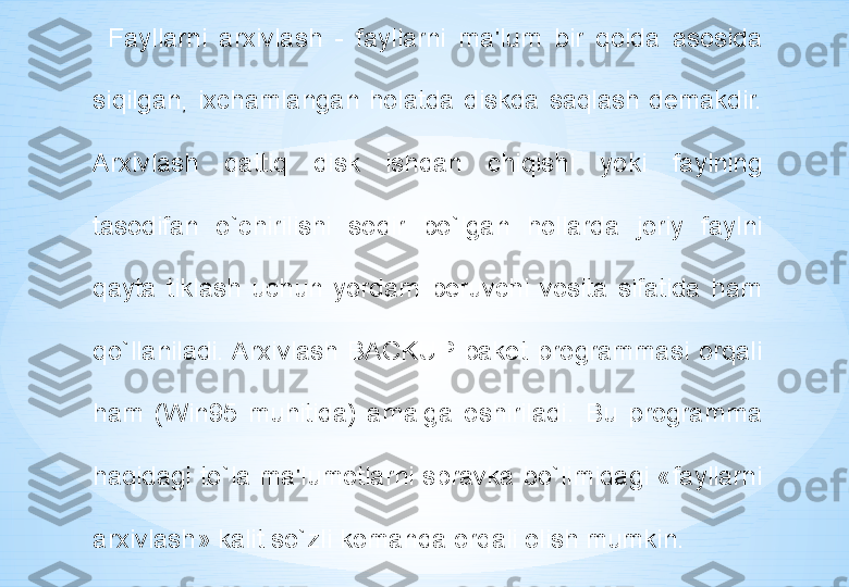 Fayllarni  arxivlash  -  fayllarni  ma'lum  bir  qoida  asosida 
siqilgan,  ixchamlangan  holatda  diskda  saqlash  demakdir. 
Arxivlash  qattiq  disk  ishdan  chiqishi  yoki  faylning 
tasodifan  o`chirilishi  sodir  bo`lgan  hollarda  joriy  faylni 
qayta  tiklash  uchun  yordam  beruvchi  vosita  sifatida  ham 
qo`llaniladi. Arxivlash  BACKUP  paket  programmasi  orqali 
ham  (Win95  muhitida)  amalga  oshiriladi.  Bu  programma 
haqidagi  to`la  ma'lumotlarni  spravka  bo`limidagi  «fayllarni 
arxivlash» kalit so`zli komanda orqali olish mumkin. 