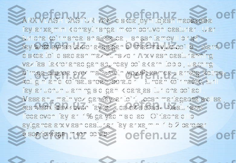 ARXIVLASH DASTURLARI- diskda joyni tejash maqsadida 
fayllar xajmini kichraytirishga imkon beruvchi dasturlar . Ular 
turlicha ko`rinishda ishlatilsa-da , ishlash tamoyili bir xil : 
fayllarda aynan takrorlanadigan o`rinlar mavjud bo`lib ,  ularni 
diskda to`liq saqlash mazmunsizdir. Arxivlash dasturlarining 
vazifasi takrorlanadigan shunday bo`laklarni topib , ularning 
o`rniga boshqa biror ma`lumotni yozish xamda ularning  ketma-
ketligini aniq ko`rsatishdan iboratdir . Bundan ko`rinadiki, turli 
fayllar uchun ularning siqilganlik darajasi turlicha bo`ladi . 
Masalan , matn yozilgan fayllar to`rt , besh martagacha siqilsa , 
rasmlarni tasvirlovchi fayllar juda oz siqiladi . Dasturlarni 
ifodalovchi fayllar -1% ga yaqin siqiladi. O`rtacha qilib  
aytganda arxivlash dasturlari fayllar xajmini 1.5-2 barobar 
qisqartirishga imkon bera di. 