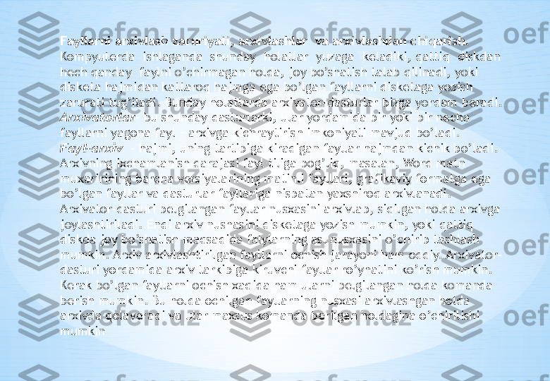 Fayllarni arxivlash zaruriyati, arxivlashlar  va arxivlashdan chiqarish.  
Kompyuterda  ishlaganda  shunday  holatlar  yuzaga  keladiki, qattiq  diskdan 
hech qanday  faylni o’chirmagan holda, joy bo’shatish talab qilinadi, yoki 
disketa hajmidan kattaroq hajmga ega bo’lgan fayllarni disketaga yozish 
zarurati tug’iladi. Bunday holatlarda arxivator-dasturlar bizga yordam beradi.
Arxivatorlar - bu shunday dasturlarki, ular yordamida bir yoki bir necha 
fayllarni yagona fayl – arxivga kichraytirish imkoniyati mavjud bo’ladi. 
Fayl-arxiv   - hajmi, uning tartibiga kiradigan fayllar hajmdan kichik bo’ladi. 
Arxivning ixchamlanish darajasi fayl tiliga bog’liq, masalan, Word matn 
muxaririning barcha versiyalarining matinli fayllari, grafikaviy formatga ega 
bo’lgan fayllar va dasturlar fayllariga nisbatan yaxshiroq arxivlanadi. 
Arxivator-dasturi belgilangan fayllar nusxasini arxivlab, siqilgan holda arxivga 
joylashtiriladi. Endi arxiv nushasini disketaga yozish mumkin, yoki qattiq 
diskda joy bo’shatish maqsadida falylarning asl nusxasini o’chirib tashlash 
mumkin. Arxiv arxivlashtirilgan fayllarni ochish jarayoni ham oddiy. Arxivator- 
dasturi yordamida arxiv tarkibiga kiruvchi fayllar ro’yhatini ko’rish mumkin. 
Kerak bo’lgan fayllarni ochish xaqida ham ularni belgilangan holda komanda 
berish mumkin. Bu holda ochilgan fayllarning nusxasi arxivlashgan holda 
arxivda qolaveradi va ular maxsus komanda berilgan holdagina o’chirilishi 
mumkin 