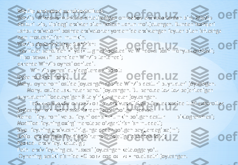 WinZip arxivatori xarakteristikasi.
WinZip  Windows muhitida ishlatiladigan ommabop arxivatorlardan biri. WinZip 
dasturi .zip, tipidagi arxivlar bilan ishlash uchun mo’ljallangan. Bundan tashqari 
ushbu arxivatorni boshqa arxivatorlar yordamida arxivlangan fayllar bilan ishlashga 
ham moslashtirish  mumkin. 
WinZip dasturini ishga tushirish:
  vazifalar panelidan  « Пуск »  tugmasi bosiladi va Windows Bosh menyusi ochiladi;
“ Программы ”  bandidan WinZip tanlanadi;
ekranda WinZip oynasi ochiladi.
         Win Zip oynasi quyidagilardan iborat:
Oyna nomi va menyu.
Menyu oyna nomi ostida joylashgan satrida WinZip dasturi buyruqlari joylashgan.
       Menyu ostida uskunalar paneli joylashgan. Bu panelda tez-tez bajariladigan 
buyruqlarni ifodalaydigan 8 ta yirik tugmalar joylashgan.
        Таблица атрибутов файлов - bu arxivlashtirilgan fayllar xaqida turli axborotlar 
joylashgan bir necha ustunlardan iborat bo’lgan jadval:
Name - fayl nomi va bu faylni ochish mumkin bo’lgan dastur       piktogrammasi;
Modified-faylning oxirgi marotaba o’zgartirish ish muddati;
Size- faylning arxivlashtirilgunga qadar bo’lgan baytlardagi xajmi;
Ratio- arxivlangan faylning birlamchi holatiga nisbatan foizi;
Packed- arxiv fayl kattaligi;
Path- arxiv faylning asl nusxasi joylashgan katalogga yo’l.
  Oynaning pastki qismida « Стр o ки состояния » holat satri joylashgan. 