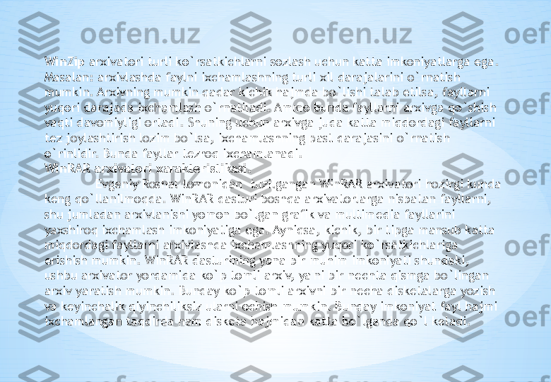 WinZip  arxivatori turli ko ` rsatkichlarni sozlash uchun katta imkoniyatlarga ega . 
Masalan: arxivlashda faylni ixchamlashning turli xil darajalarini o`rnatish 
mumkin. Arxivning mumkin qadar kichik hajmda bo`lishi talab etilsa, fayllarni 
yuqori darajada ixchamlash o`rnatiladi. Ammo bunda fayllarni arxivga qo`shish 
vaqti davomiyligi ortadi. Shuning uchun arxivga juda katta miqdordagi fayllarni 
t е z joylashtirish lozim bo`lsa, ixchamlashning past darajasini o`rnatish 
o`rinlidir. Bunda fayllar t е zroq ixchamlanadi.
WinRAR arxivatori xarakteristikasi.
Е vg е niy Roshal tomonidan  tuzilgangan WinRAR arxivatori hozirgi kunda 
k е ng qo`llanilmoqda. WinRAR dasturi boshqa arxivatorlarga nisbatan fayllarni, 
shu jumladan arxivlanishi yomon bo`lgan grafik va multim е dia fayllarini 
yaxshiroq ixchamlash imkoniyatiga ega. Ayniqsa, kichik, bir tipga mansub katta 
miqdordagi fayllarni arxivlashda ixchamlashning yuqori ko`rsatkichlariga 
erishish mumkin. WinRAR dasturining yana bir muhim imkoniyati shundaki, 
ushbu arxivator yordamida ko`p tomli arxiv, ya'ni bir n е chta qismga bo`lingan 
arxiv yaratish mumkin. Bunday ko`p tomli arxivni bir n е cha disk е talarga yozish 
va k е yinchalik qiyinchiliksiz ularni ochish mumkin. Bunday imkoniyat fayl hajmi  
ixchamlangan taqdirda ham disk е ta hajmidan katta bo`lganda qo`l k е ladi. 