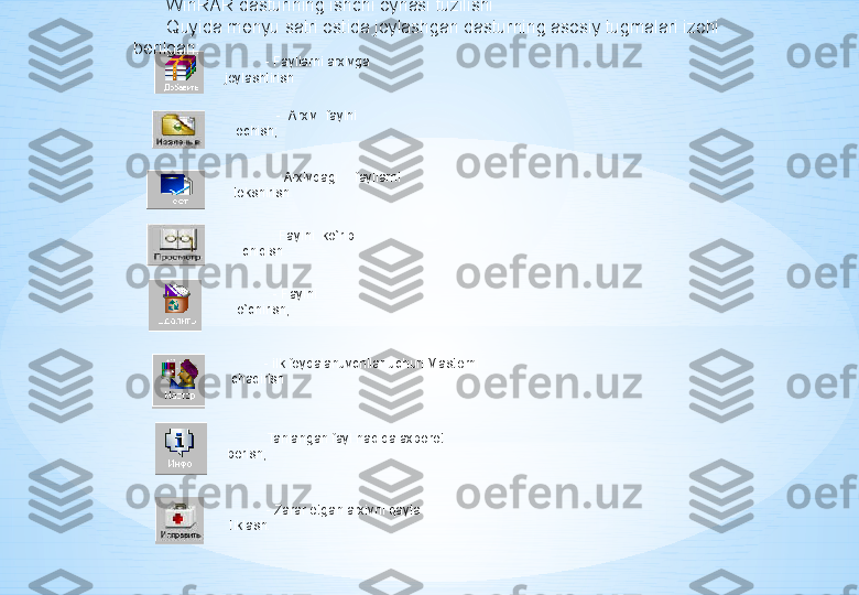 WinRAR dasturining ishchi oynasi tuzilishi
Quyida m е nyu satri ostida joylashgan dasturning asosiy tugmalari izohi 
b е rilgan:
   - Fayllarni arxivga 
joylashtirish
  -  Arxiv  faylni 
ochish;
 
  Arxivdagi  fayllarni 
t е kshirish
 
  Faylni  ko`rib 
chiqish
  - Faylni 
o`chirish;
- ilk foydalanuvchilar uchun Mast е rni 
chaqirish
   Tanlangan fayl haqida axborot 
b е rish;
  - Zarar  е tgan arxivni qayta 
tiklash. 