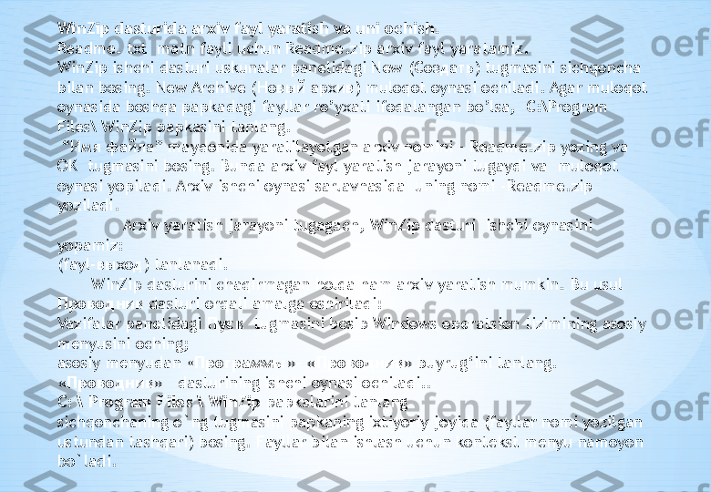 WinZip dasturida arxiv fayl yaratish va uni ochish.
Readme .  txt  matn fayli uchun Readme . zip arxiv fayl yaratamiz.
WinZip  ishchi dasturi uskunalar panelidagi New  ( Создать )  tugmasini sichqoncha 
bilan bosing. New Archive  ( Новый архив )  muloqot oynasi ochiladi. Agar muloqot 
oynasida boshqa papkadagi fayllar ro’yxati ifodalangan bo’lsa,  C :\ Program 
Files \ WinZip papkasini tanlang.
 “ Имя файла ” maydonida yaratilayotgan arxiv nomini -  Readme . zip  yozing va 
OK  tugmasini bosing. Bunda arxiv fayl yaratish jarayoni tugaydi va  muloqot 
oynasi yopiladi. Arxiv ishchi oynasi sarlavhasida  uning nomi - Readme . zip 
yoziladi.
Arxiv yaratish jarayoni tugagach, WinZip dasturi  ishchi oynasini 
yopamiz:
(fayl- выход ) tanlanadi. 
        WinZip dasturini chaqirmagan holda ham arxiv yaratish mumkin.  Bu usul  
Проводник  dasturi orqali amalga oshiriladi:
Vazifalar pan е lidagi  Пуск   tugmasini bosib Windows op е ratsion tizimining asosiy 
m е nyusini oching;
asosiy m е nyudan « Программы »- « Проводник »  buyrug‘ini tanlang. 
« Проводник »    dasturining ishchi oynasi ochiladi..
C:  \ Program Files \ WinZip  papkalarini tanlang
sichqonchaning o`ng tugmasini papkaning ixtiyoriy joyida (fayllar nomi yozilgan 
ustundan tashqari) bosing. Fayllar bilan ishlash uchun kont е kst m е nyu namoyon 
bo`ladi. 