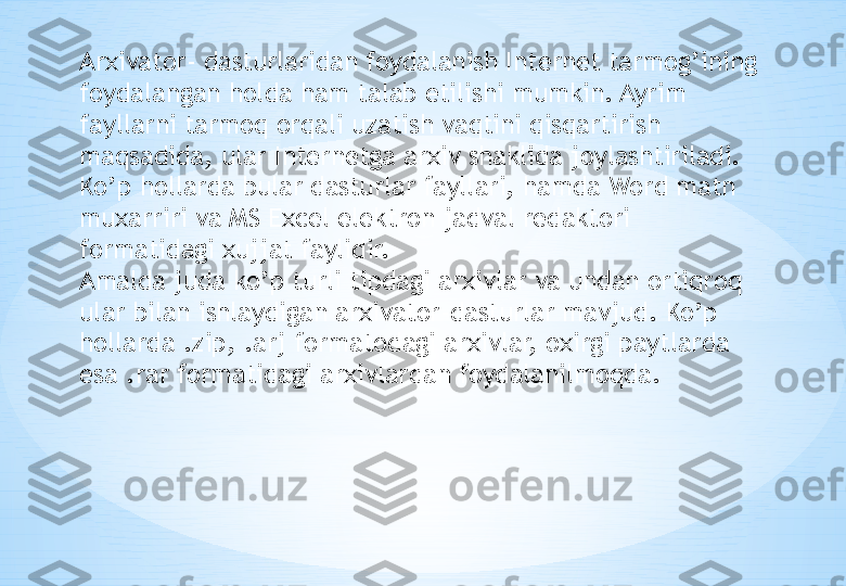 Arxivator- dasturlaridan foydalanish Internet tarmog’ining 
foydalangan holda ham talab etilishi mumkin. Ayrim 
fayllarni tarmoq orqali uzatish vaqtini qisqartirish 
maqsadida, ular Internetga arxiv shaklida joylashtiriladi. 
Ko’p hollarda bular dasturlar fayllari, hamda Word matn 
muxarriri va MS Excel elektron jadval redaktori 
formatidagi xujjat faylidir.
Amalda juda ko’p turli tipdagi arxivlar va undan ortiqroq 
ular bilan ishlaydigan arxivator-dasturlar mavjud. Ko’p 
hollarda .zip, .arj formatodagi arxivlar, oxirgi paytlarda 
esa .rar formatidagi arxivlardan foydalanilmoqda.  