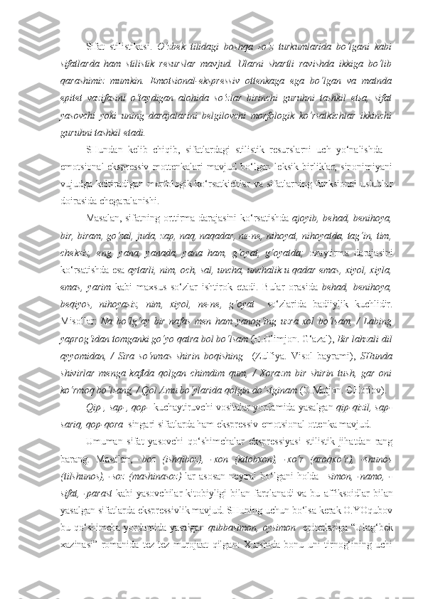 Sifat   stilistikasi.   O‘zbek   tilidagi   boshqa   so‘z   turkumlarida   bo‘lgani   kabi
sifatlarda   ham   stilistik   resurslar   mavjud.   Ularni   shartli   ravishda   ikkiga   bo‘lib
qarashimiz   mumkin.   Emotsional-ekspressiv   ottenkaga   ega   bo‘lgan   va   matnda
epitet   vazifasini   o‘taydigan   alohida   so‘zlar   birinchi   guruhni   tashkil   etsa,   sifat
yasovchi   yoki   uning   darajalarini   belgilovchi   morfologik   ko‘rsatkichlar   ikkinchi
guruhni tashkil etadi. 
SHundan   kelib   chiqib,   sifatlardagi   stilistik   resurslarni   uch   yo‘nalishda   –
emotsional-ekspressiv   mottenkalari   mavjud   bo‘lgan   leksik   birliklar,   sinonimiyani
vujudga keltiradigan morfologik ko‘rsatkichlar  va sifatlarning funksional  uslublar
doirasida chegaralanishi.
Masalan, sifatning orttirma darajasini ko‘rsatishda   ajoyib, behad, benihoya,
bir, biram, go‘zal, juda, zap, naq, naqadar, ne-ne, nihoyat, nihoyatda, tag‘in, tim,
cheksiz,   eng,   yana,   yanada,   yana   ham,   g‘oyat,   g‘oyatda;   ozaytirma   darajasini
ko‘rsatishda esa   aytarli, nim, och, sal, uncha, unchalik u qadar emas, xiyol, xiyla,
emas,   yarim   kabi   maxsus   so‘zlar   ishtirok   etadi.   Bular   orasida   behad,   benihoya,
beqiyos,   nihoyasiz,   nim,   xiyol,   ne-ne,   g‘oyat     so‘zlarida   badiiylik   kuchlidir.
Misollar:   Na   bo‘lg‘ay   bir   nafas   men   ham   yanog‘ing   uzra   xol   bo‘lsam,   /   Labing
yaprog‘idan tomganki go‘yo  qatra  bol bo‘lsam  (H.Olimjon. G‘azal),  Bir  lahzali  dil
ayyomidan,   /   Sira   so‘nmas   shirin   boqishing     (Zulfiya.   Visol   bayrami),   SHunda
shivirlar   menga   kaftda   qolgan   chimdim   qum,   /   Xorazm   bir   shirin   tush,   gar   oni
ko‘rmoq bo‘lsang, / Qol Amu bo‘ylarida qolgin do‘stginam  (O.Matjon. CHorlov).
Qip-, sap-, qop-   kuchaytiruvchi vositalar yordamida yasalgan  qip-qizil, sap-
sariq, qop-qora   singari sifatlarda ham ekspressiv-emotsional ottenka mavjud.
Umuman   sifat   yasovchi   qo‘shimchalar   ekspressiyasi   stilistik   jihatdan   rang
barang.   Masalan,   -boz   (ishqiboz),   -xon   (kitobxon),   -xo‘r   (aroqxo‘r),   -shunos
(tilshunos),  -soz  (mashinasoz)   lar  asosan  neytral  bo‘lgani  holda   –simon, -namo, -
sifat, -parast   kabi yasovchilar  kitobiyligi bilan farqlanadi  va bu   affiksoidlar  bilan
yasalgan sifatlarda ekspressivlik mavjud. SHuning uchun bo‘lsa kerak O.YOqubov
bu qo‘shimcha yordamida yasalgan   qubbasimon, oysimon    epitetlariga “Ulug‘bek
xazinasi”   romanida   tez-tez   murojaat   qilgan:   Xurshida   bonu   uni   tirnog‘ining   uchi 