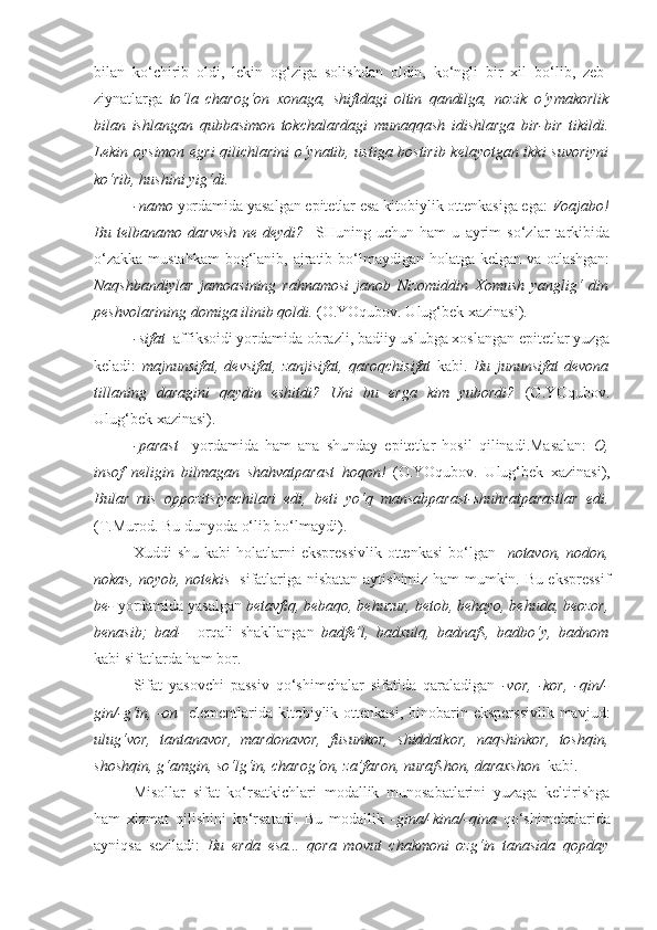 bilan   ko‘chirib   oldi,   lekin   og‘ziga   solishdan   oldin,   ko‘ngli   bir   xil   bo‘lib,   zeb-
ziynatlarga   to‘la   charog‘on   xonaga,   shiftdagi   oltin   qandilga,   nozik   o‘ymakorlik
bilan   ishlangan   qubbasimon   tokchalardagi   munaqqash   idishlarga   bir-bir   tikildi.
Lekin   oysimon   egri qilichlarini o‘ynatib, ustiga bostirib kelayotgan ikki suvoriyni
ko‘rib, hushini yig‘di. 
-namo  yordamida yasalgan epitetlar esa kitobiylik ottenkasiga ega:  Voajabo!
Bu   telbanamo   darvesh   ne   deydi?     SHuning   uchun   ham   u   ayrim   so‘zlar   tarkibida
o‘zakka mustahkam  bog‘lanib, ajratib bo‘lmaydigan holatga kelgan va otlashgan:
Naqshbandiylar   jamoasining   rahnamosi   janob   Nizomiddin   Xomush   yanglig‘   din
peshvolarining domiga ilinib qoldi.  (O.YOqubov. Ulug‘bek xazinasi). 
-sifat   affiksoidi yordamida obrazli, badiiy uslubga xoslangan epitetlar yuzga
keladi:   majnunsifat,   devsifat,   zanjisifat,   qaroqchisifat   kabi.   Bu   jununsifat   devona
tillaning   daragini   qaydin   eshitdi?   Uni   bu   erga   kim   yubordi?   (O.YOqubov.
Ulug‘bek xazinasi).
-parast     yordamida   ham   ana   shunday   epitetlar   hosil   qilinadi.Masalan:   O,
insof   neligin   bilmagan   shahvatparast   hoqon!   (O.YOqubov.   Ulug‘bek   xazinasi),
Bular   rus   oppozitsiyachilari   edi,   beti   yo‘q   mansabparast-shuhratparastlar   edi.
(T.Murod. Bu dunyoda o‘lib bo‘lmaydi).
Xuddi   shu  kabi  holatlarni   ekspressivlik  ottenkasi   bo‘lgan     notavon,  nodon,
nokas, noyob, notekis     sifatlariga nisbatan aytishimiz ham mumkin. Bu ekspressif
be-  yordamida yasalgan  betavfiq, bebaqo, behuzur, betob, behayo, behuda, beozor,
benasib;   bad-     orqali   shakllangan   badfe’l,   badxulq,   badnafs,   badbo‘y,   badnom
kabi sifatlarda ham bor. 
Sifat   yasovchi   passiv   qo‘shimchalar   sifatida   qaraladigan   -vor,   -kor,   -qin/-
gin/-g‘in, -on    elementlarida kitobiylik ottenkasi,  binobarin eksperssivlik  mavjud:
ulug‘vor,   tantanavor,   mardonavor,   fusunkor,   shiddatkor,   naqshinkor,   toshqin,
shoshqin, g‘amgin, so‘lg‘in, charog‘on, za’faron, nurafshon, daraxshon   kabi.
Misollar   sifat   ko‘rsatkichlari   modallik   munosabatlarini   yuzaga   keltirishga
ham   xizmat   qilishini   ko‘rsatadi.   Bu   modallik   -gina/-kina/-qina   qo‘shimchalarida
ayniqsa   seziladi:   Bu   erda   esa...   qora   movut   chakmoni   ozg‘in   tanasida   qopday 