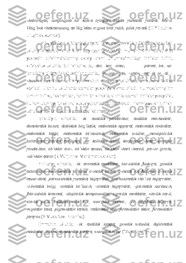 shalviragan,   nimjongina   bir   kimsa   oyoqlari   ostida   yumalab   yotardi.   Mirzo
Ulug‘bek   chakmonining   qo‘ltig‘idan   ozgina   tivit   yulib,  pilik   yasadi   (O.YOqubov.
Ulug‘bek xazinasi).
Ushbu yasalgan sifatlardagi neytrallik va ekspressivlik qo‘shimchalar tufayli
uslubiy   chegaralanishlar   sodir   etayotganligini   sezish   mumkin.   Ko‘rinadiki,   sifat
yasovchi   qo‘shimchalarning   asosiy   qismi   umumiste’moldagi   birliklar   bo‘lib,
so‘zlashuv uslubida faol ishlatilsa-da,  -dor, -kor, -omuz,             -parvar, ba-, no-
lar adabiy tilda so‘zlashuvchilar nutqida,   -iy, -viy, -gan, -simon, -on, -ik, iv, -al, -
shunos   elementlarining   ilmiy,   ommabop   va   rasmiy   uslublarda   birmuncha   faolligi
seziladi.   Ular   bu   uslublarda   atamalar   yasashga   xizmat   qiladi.   Bu   masalaning   bir
tomoni bo‘lsa, ikkinchidan, har bir fan sohasida alohida atamali birliklar yasaydiki,
bu ham ularning funksional xususiyatlaridan dalolat beradi. Fikrimiz asosli bo‘lishi
uchun ayrim fanlarga oid atamalarni keltiramiz. 
Iqtisodiyot   sohasida:   -ik:   analitik   yondashuv,   analitik   mashinalar,
demokratik   tuzum,   dialektik   bog‘liqlik,   matema tik   apparat,   mate matik   metodlar,
matematik   tahlil,   matematik   ta’minlash,   matematik   usullar,   monopolistik
birlashma,   statistik   ma’lumot;   -iv:   kollektiv   qaror,   korporativ   shakl,   nor mativ
yondashuv,   ob’ektiv   asos,   ob’ektiv   qonun,   ob’ek tiv   shart-sharoit,   passiv   ijrochi,
sub’ektiv qaror  (R.Valijonov. Menejment asoslari)
Biologiya   sohasida:   -ik:   aromatik   moddalar,   biosintetik   funksiya,   genetik
axborotlar,   meristematik   to‘qima,   osmotik   bosim,   osmotik   ish   faoliyati,   osmotik
munosabat,   parenximatik-yumaloq   hujayralar,   prozenximatik-cho‘ziq   hujayralar,
sistematik   belgi,   somatik   bo‘linish,   somatik   hujayralar,   spazmatik   nurlanish,
fotosintetik   kraxmal,   sitoplastik   komponentlar,   egrastik   moddalar,   elastik   oqsil,
elastik   po‘st,   endoplazmatik   to‘r,   ener getik   markaz;   -iv:   vegetativ   hujayra,
vegetativ   tana,   pigmentativ   tarkib,   radioaktiv   nur,   fermentativ   aktiv,   fermentativ
jarayon  (S.Mustafaev. Botanika). 
Ommabop   uslubda:   -ik:   analitik   ximiya,   genetik   ustunlik,   diplomatik
manbalar, liberal-demokratik partiya, energetik resur  (“Zarafshon”) 