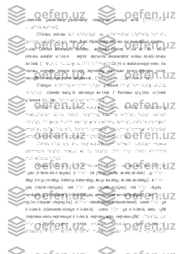 shahzoda   gandiraklay-gandiraklay   charog‘on   xonaga   kirdi   (O.YOqubov.
Ulug‘bek xazinasi).
CHirkin,   otashin   kabi   so‘zlardagi   –in     qo‘shimchasi   to‘g‘risida   ham   shu
gaplarni aytish mumkin.   Botir firqa Rajabovday otashin bir kommunist  xolidan...
ezildi!   Otashin   kommunist   holidan...   kuyundi!   Oqibat,   o‘zi ni   ko‘z-ko‘z   etish,
otashin   nutqlar   so‘zlash   —   qayta     quruvchi   demokratlar   uchun   tasalli-taskin
bo‘ladi.   (T.Murod.   Bu   dunyoda   o‘lib   bo‘lmaydi). Go‘yo   u   kutubxonaga   emas,   bu
chirkin   olamdan   tamom   boshqa,   hayotning   ikir-chikir   tashvishlaridan   yiroq,
musaffo bir dunyoga parvoz qilgan edi...  (O.YOqubov. Ulug‘bek xazinasi).
G‘amgin     so‘zining   sinonimi   bo‘lgan   g‘amnok   birligi   ham   badiiy   uslubda
ishlatiladi:   Alamda   tutog‘ib   daraxtga   ko‘chdi,   /   Kurtakni   uyg‘otib   so‘yladi
g‘amnok   (Zulfiya. Bahor keldi seni so‘roqlab).
Sifatlarning   darajalanish   xususiyati   ularda   stilistik   ottenkalarning
mavjudligidan   dalolat   beradi.   Belgining,   sifatning   ko‘pligi,   haddan   tashqari
ortiqligi,   nihoyatda   muhim   ekanligi   yoki   aksincha,   kamligi,   unchalik   ahamiyatli
emasligi,   qat’iy   ifoda   etib,   farqlanib   turmasligi   -   bularning   hammasi   sifatlardagi
semantik-stilistik ma’no ottenkalarini ajratishga xizmat qiladi.  
O‘zbek   tilida   ana   shu   belgi-xususiyatlarni   ko‘rsatib   turadigan   maxsus
grammatik   belgilar   mavjud   va   bu   belgilar   o‘rni   bilan   o‘zaro   sinonimik
munosabatda bo‘ladi.
Masalan, sifat darajalarini ko‘rsatuvchi  –li  bilan   -siz, be-, no-, ser-; -li  bilan
–gan   (o‘qimishli-o‘qigan);   li   bilan   –lik   (yozgi-yozlik,   qishki-qishlik);   -gi   bilan   -
dagi (yozgi-yozdagi, bahorgi-bahordagi, kuzgi-kuzdagi, qishki-qishdagi), -k  bilan  -
gan   (chirik-chirigan),   -ma   bilan   -gan   (suzma-suzilgan),   -ma   bilan   -digan,   -
laydigan (g‘irchillama-g‘irchillaydigan, qirchillama - qirchillaydigan),     -kir   bilan   -
ag‘on (chopqir-chopag‘on), -li  bilan  -mand (hunarli-hunarmand), -namo  bilan  -ga
o‘xshash   (olimnamo-olimga   o‘xshash),   -simon   bilan   -ga   o‘xshash,   kabi,   sifat
(maymunsimon-maymunga   o‘xshash,   maymun   kabi,   maymunsifat)     o‘rtasida,   ular
bilan   sifatning   ayrim   analitik   shakllari   o‘rtasida     ham   funksional
chegaralanishlarini   keltirib   chiqarish   mumkin   bo‘lgan   sinonimik   munosabatlar 