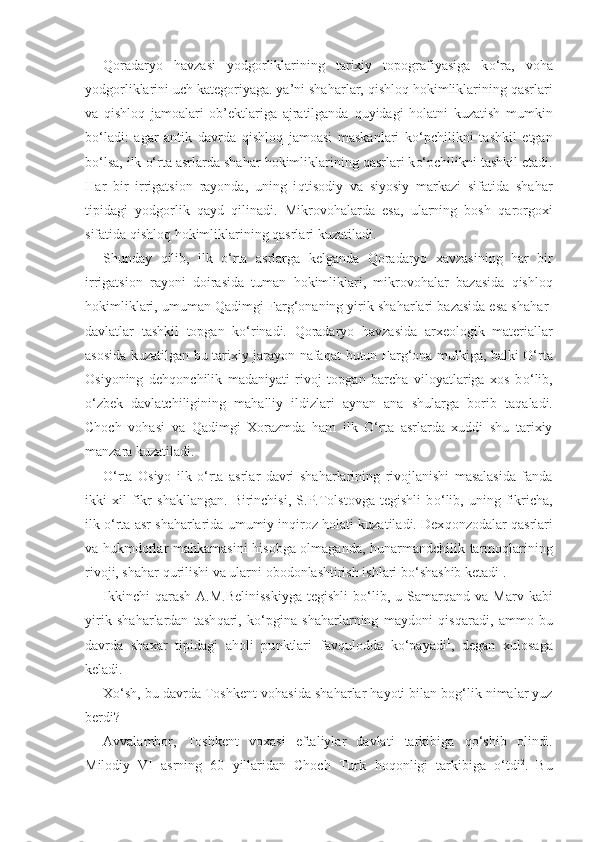 Q oradaryo   h avzasi   yodgorliklarining   tarixiy   topografiyasiga   k o‘ ra,   vo h a
yodgorliklarini uch kategoriyaga. ya’ni sha ha rlar,  q ishlo q h okimliklarining  q asrlari
va   qi shlo q   jamoalari   ob’ektlariga   ajratilganda   q uyidagi   h olatni   kuzatish   mumkin
b o‘ ladi:   agar   antik   davrda   q ishlo q   jamoasi   maskanlari   k o‘ pchilikni   tashkil   etgan
b o‘ lsa, ilk  o‘ rta asrlarda sha h ar  h okimliklarining  q asrlari k o‘ pchilikni tashkil etadi.
H ar   bir   irrigatsion   rayonda,   uning   i q tisodiy   va   siyosiy   markazi   sifatida   sha h ar
tipidagi   yodgorlik   q ayd   q ilinadi.   Mikrovo h alarda   esa,   ularning   bosh   q arorgoxi
sifatida  q ishlo q   h okimliklarining  q asrlari kuzatiladi.
Shunday   q ilib,   ilk   o‘ rta   asrlarga   kelganda   Qo radaryo   xavzasining   h ar   bir
irrigatsion   rayoni   doirasida   tuman   h okimliklari,   mikrovo h alar   bazasida   q ishlo q
h okimliklari, umuma n   Qa dimgi Far g‘ onaning yirik sha h arlari bazasida esa sha h ar-
davlatlar   tashkil   topgan   k o‘ rinadi.   Q oradaryo   h avzasida   arxeologik   materiallar
asosida kuzatilgan bu tarixiy jarayon nafa q at butun Far g‘ ona mulkiga, balki   O‘ rta
Osiyoning   de hq onchilik   madaniyati   rivoj   topgan   barcha   viloyatlariga   xos   b o‘ lib,
o‘ zbek   davlatchiligining   ma h alliy   ildizlari   aynan   ana   shularga   borib   ta q aladi.
Choch   vo h asi   va   Q adimgi   Xorazmda   h am   ilk   O‘ rta   asrlarda   xuddi   shu   tarixiy
manzara kuzatiladi.
O‘rta   Osiyo   ilk   o‘ rta   asrlar   davri   sha h arlarining   rivojlanishi   masalasida   fanda
ikki   xil   fikr   shakllangan.   Birinchisi,   S.P.Tolstovga   tegishli   b o‘ lib,   uning   fikricha,
ilk  o‘ rta asr sha h arlarida umumiy in q iroz  h olati kuzatiladi. Dex q onzodalar  q asrlari
va   h ukmdorlar ma h kamasini   h isobga olmaganda,   h unarmandchilik tarmo q larining
rivoji, sha h ar  q urilishi va ularni obodonlashtirish ishlari b o‘ shashib ketadi 1
.
Ikkinchi   q arash  A.M.Belinisskiyga  tegishli   b o‘ lib,  u  Samar q and  va  Marv  kabi
yirik   sha h arlardan   tash q ari,   k o‘ pgina   sha h arlarning   maydoni   q is q aradi,   ammo   bu
davrda   shax a r   tipidagi   a h oli   pu nk tlari   fav q ulodda   k o‘ payadi 1
,   degan   xulosaga
keladi.
X o‘ sh, bu davrda Toshkent vo h asida sha h arlar  h ayoti bilan bo g‘ lik nimalar yuz
berdi?
Avvalambor,   Toshkent   vox a si   eftaliylar   davlati   tarkibiga   qo‘ shib   olindi.
Milodiy   VI   asrning   60   yillaridan   Choch   Turk   h o q onligi   tarkibiga   o‘ tdi 2
.   Bu 