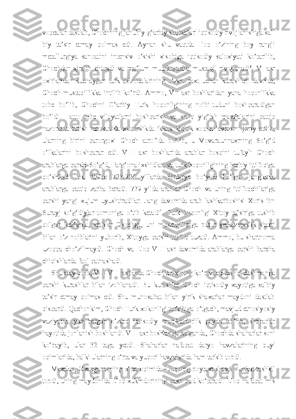 vo q ealar dastlab, Chochning janubiy- g‘ arbiy sha h arlari i q tisodiy rivojlanishiga sal-
biy   ta’sir   etmay   q olmas   edi.   Aynan   shu   va q tda   Ilo q   o‘ zining   boy   rangli
metallurgiya   sanoatini   intensiv   o‘ sishi   xisobiga   i q tisodiy   sa l oxiyati   k o‘ tarilib,
Chochdan   ajralib   chi q adi   va   ma’lum   muddatgacha   musta q il   rivojlanadi 3
.   VI   asr
oxirlaridan   kuchaygan   turk   aslzodalarining   o‘ zaro   taxt   uchun   kurashlari   davrida,
Choch   musta q illikka   intilib   k o‘ rdi.   Ammo,   VII   asr   boshlaridan   yana   h o q onlikka
tobe   b o‘ lib,   Chochni   G‘ arbiy   Turk   h o q onligining   noibi-tuduni   bosh q aradigan
b o‘ ldi.   H atto   tobe   viloyatlarni   bosh q arish   va   soli q   yi g‘ ish   masalalarini   q atti q
nazoratda   tutish   ma q sadida   xo q onlikda   ikkita   kichik   xo q on   lavozimi   joriy   etilib,
ularning   birini   q arorgoxi   Choch   atrofida   b o‘ lib,   u   Movaraunnaxrning   S o‘g‘ d
o‘ lkalarini   bo shq arar   edi.   VIII   asr   boshlarida   arablar   bos q ini   tufayli   Choch
arablarga  q arshi S o‘g‘ d, Far g‘o na ixshidlari va turk  h o q onligining  h arbiy ittifo q iga
qo‘ shiladi.   Bu   it t ifo q   723-724   yillarda   Sirdaryo   b o‘ yida   b o‘ lgan   janglarda
arablarga   q atti q   zarba   beradi.   739   yilda   arablar   Choch   va   uning   it t ifo q chilariga
q arshi   yangi   xujum   uyushtiradilar.   Jang   davomida   arab   lashkarboshisi   Xoris   ibn
Surayj   s o‘g‘ diylar   tomoniga   o‘ tib   ketadi 4
.   Turk   h o q onligi   Xitoy   ta’siriga   tushib
q olgan   kezlarda,   arablar   Chochga,   uni   musta q illigiga   putur   yetkazmaslik   sharti
bilan   o‘z   noiblarini   yuborib,   Xitoyga   q arshi   ittifo q   tuzadi.   Ammo,   bu   shartnoma
uzo qq a   ch o‘ zilmaydi.   Choch   va   E lo q   VIII   asr   davomida   arablarga   q arshi   barcha
chi q ishlarda faol  q atnashadi.
Shunday  q ilib, VI—VIII asrlarda Choch tarixining k o‘ p va q ti tash q i dushmanga
q arshi   kurashlar   bilan   izo h lanadi.   Bu   kurashlar   Choch   i q tisodiy   xayotiga   salbiy
ta’sir   etmay   q olmas   edi.   Shu   munosabat   bilan   yirik   shaxarlar   maydoni   dastlab
q is q ardi.  Q achonkim, Choch Turk xokonligi tarkibiga  o‘ tgach, mavjud etnosiyosiy
vaziyatda   yuz   bergan   o‘ zaro   i q tisodiy   manfaatdorlik   paydo   b o‘ lib,   sha h arlar
h ayotida jonlanish boshlandi. VIII asr boshlariga kelganda, Chochda sha h arlar soni
k o‘ payib,   ular   32   taga   yetdi.   Sha h arlar   nafa q at   daryo   h avzalarining   q uyi
o q imlarida, balki ularning  o‘ rta va yu q ori  h avzalarida  h am tarkib topdi.
Masalan, Oxangaronning   o‘ rta o q imida   E lo q ning poytaxt shaxri Tunk a t tashkil
topdi, uning maydonida   E lo q   xukmdorining   q asri   q ad k o‘ taradi.   E lo q   nafa q at mis 