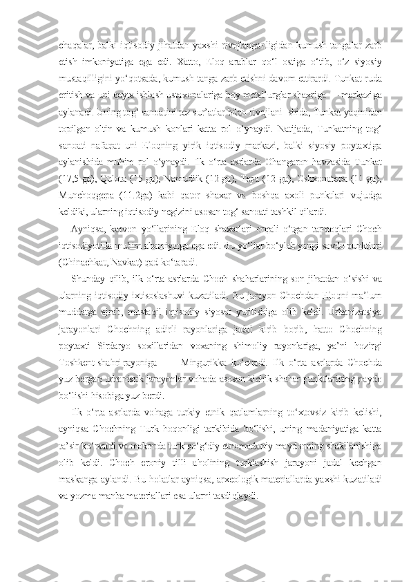 cha q alar,   balki   i q tisodiy   ji h atdan   yaxshi   rivojlanganligidan   kumush   tangalar   zarb
etish   imkoniyatiga   ega   edi.   Xatto,   E lo q   arablar   qo‘ l   ostiga   o‘ tib,   o‘ z   siyosiy
musta q illigini y o‘q otsada, kumush tanga zarb etishni davom ettirardi. Tunk a t ruda
eritish va uni  q ayta ishlash ustaxonalariga boy metallurglar shaxriga — markazi g a
aylanadi. Uning to g‘  sanoatini tez sur’atlar bilan rivojlani- shida, Tunk a t ya q inidan
topilgan   oltin   va   kumush   konlari   katta   rol   o‘ ynaydi.   Natijada,   Tunk a tning   to g‘
sanoati   nafa q at   uni   E lo q ning   yirik   i q tisodiy   markazi,   balki   siyosiy   poytaxtiga
aylanishida   mu h im   rol   o‘ ynaydi.   Ilk   o‘ rta   asrlarda   O h angaron   h avzasida   Tunk a t
(17,5 ga),   Qu lota (15 ga), Namudlik (12 ga), Tepa (12 ga), Oshxonatepa (11 ga),
Muncho q gepa   ( 11.2 ga)   kabi   q a t or   shaxar   va   bosh q a   axoli   punktlari   vujudga
keldiki, ularning i q tisodiy negizini asosan to g‘  sanoati tashkil  q ilardi.
Ayni q sa,   karvon   y o‘ llarining   E lo q   shaxarlari   or q ali   o‘ tgan   tarmo q lari   Choch
i q tisodiyotida mu h im a h amiyatga ega edi. Bu y o‘ llar b o‘ ylab yangi savdo punktlari
(Chinachkat, Navkat)  q ad k o‘ taradi.
Shunday   q ilib,   ilk   o‘ rta   asrlarda   Choch   sha h arlarining   son   ji h atdan   o‘ sishi   va
ularning   i q tisodiy   ixtisoslashuvi   kuzatiladi.   Bu   jarayon  Chochdan   E lo q ni   ma’lum
muddatga   ajrab,   musta q il   i q tisodiy   siyosat   yuritishiga   olib   keldi.   Urbanizatsiya
jarayonlari   Chochning   adirli   rayonlariga   jadal   kirib   borib ,   h atto   Chochning
poytaxti   Sirdaryo   soxillaridan   voxaning   shimoliy   rayonlariga,   ya’ni   h ozirgi
Toshkent sha h ri rayoniga   - Mingurikka   k o‘ chadi.   Ilk   o‘ rta   asrlarda   Chochda
yuz bergan urbanistik jarayonlar vo h ada asosan kichik sha h ar punktlarining paydo
b o‘ lishi  h isobiga yuz berdi.
Ilk   o‘ rta   asrlarda   vo ha ga   turkiy   etnik   q atlamlarning   t o‘ xtovsiz   kirib   kelishi,
ayni q sa   Chochning   Turk   h o q onligi   tar k ibida   b o‘ lishi,   uning   madaniyatiga   katta
ta’sir k o‘ rsatdi va makonda turk-s o‘g‘ diy etnomadaniy maydonning shakllanishiga
olib   keldi.   Choch   eroniy   tilli   a h olining   turklashish   jarayoni   jadal   kechgan
maskanga aylandi. Bu   h olatlar ayni q sa, arxeolo gik materiallarda yaxshi kuzatiladi
va yozma manba materiallari esa ularni tasdi q laydi. 