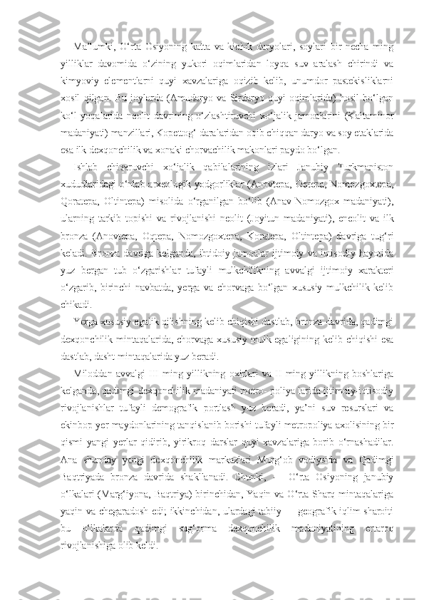 Ma’lumki,   O‘rta   Osiyoning   katta   va   kichik   daryolari,   soylari   bir   necha   ming
yilliklar   davomida   o‘zining   yukori   oqimlaridan   loyqa   suv   aralash   chirindi   va
kimyoviy   elementlarni   quyi   xavzalariga   oqizib   kelib,   unumdor   pastekisliklarni
xosil   qilgan.   Bu   joylarda   (Amudaryo   va   Sirdaryo   quyi   oqimlarida)   hosil   bo‘lgan
ko‘l   yoqalarida   neolit   davrining   o‘zlashtiruvchi   xo‘jalik   jamoalarini   (Kaltaminor
madaniyati) manzillari, Kopettog‘ daralaridan oqib chiqqan daryo va soy etaklarida
esa ilk dexqonchilik va xonaki chorvachilik makonlari paydo bo‘lgan.
Ishlab   chiqaruvchi   xo‘jalik   qabilalarining   izlari   Janubiy   Turkmaniston
xududlaridagi  o‘nlab arxeologik yodgorliklar  (Anovtepa, Oqtepa, Nomozgoxtepa,
Qoratepa,   Oltintepa)   misolida   o‘rganilgan   bo‘lib   (Anav-Nomozgox   madaniyati),
ularning   tarkib   topishi   va   rivojlanishi   neolit   (Joyitun   mada niyati),   eneolit   va   ilk
bronza   (Anovtepa,   Oqtepa,   Nomozgoxtepa,   Koratepa,   Oltintepa)   davriga   tug‘ri
keladi.   Bronza   davriga   kelganda,   ibtidoiy   jamoalar   ijtimoiy   va   iqtisodiy   hayotida
yuz   bergan   tub   o‘zgarishlar   tufayli   mulkchilikning   avvalgi   ij timoiy   xarakteri
o‘zgarib,   birinchi   navbatda,   yerga   va   chorvaga   bo‘lgan   xususiy   mulkchilik   kelib
chikadi.
Yerga xususiy egalik qilishning kelib chiqishi dastlab, bronza davrida, qadimgi
dexqonchilik mintaqalarida, chorva ga xususiy mulk egaligining kelib chiqishi  esa
dastlab, dasht mintaqalarida yuz beradi.
Miloddan   avvalgi   III   ming   yillikning   oxirlari   va   II   ming   yillikning   boshlariga
kelganda, qadimgi dexqonchilik madaniyati metro- poliya larida ijtimoiy-iqtisodiy
rivojlanishlar   tufayli   demografik   portlash   yuz   beradi,   ya’ni   suv   resurslari   va
ekinbop yer maydonlarining tanqislanib borishi tufayli me tropoliya axolisining bir
qismi   yangi   yerlar   qidirib,   yirikroq   darslar   quyi   xavzalariga   borib   o‘rnashadilar.
Ana   shunday   yangi   dexqonchilik   markazlari   Murg‘ob   vodiysida   va   Qadimgi
Baqtriyada   bronza   davrida   shakllanadi.   Chunki,   -     O‘rta   Osiyoning   janubiy
o‘lkalari  (Marg‘iyona,  Baqtriya)  birinchidan, Yaqin va O‘rta  Sharq mintaqalariga
yaqin va chegaradosh edi; ikkinchidan, ulardagi tabiiy — geografik iqlim sharoiti
bu   o‘lkalarda   qadimgi   sug‘orma   dexqonchilik   madaniyatining   ertaroq
rivojlanishiga olib keldi. 