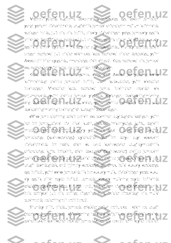 Metropoliyalarda   sug‘orma   dexqonchilik   tajribasiga   ega   dexqon   jamoalari
yangi yerlarni o‘zlashtirishda urug‘chilik jamoasi an’analarini ma’lum ko‘rinishda
saqlagan   holda,   juft   oila-oila   bo‘lib,   oilaviy   o‘zlashtirgan   yerga   jamoaviy   egalik
qilishdan farqli o‘laroq, patriarxal juft oila, monogomik oila mulki sifatida xususiy
egalik   qila   boshlaydilar.   Yirik   daryolar   quyi   havzalarida,   shunday   tartibda   tarkib
topgan   patriarxal   juft   oilalar   sekin-asta   katta   patriarxal   oilalar   darajasiga,   ya’ni
Avesto tili bilan aytganda, nmanalarga o‘sib chiqadi.   Katta patriarxal oila jamoasi
esa patriarxlar, ya’ni katta ota tomonidan bosh q arilgan.
Katta   patriarxal   oila-nmana   jamoa   x o‘ jaliklari   Avesto   jamiyatining   «vis»
k o‘ rinishidagi   q ishlo q   jamoalari   b o‘ lib,   ularni   kadxudotlar,   ya’ni   vispatilar
bosh q argan.   Vispatilar   katta   patriarxal   jamoa   boshli q lari   orasidan   vis
anjumanasida,   ya’ni   q ishlo q   jamoasi   yi g‘ inida   saylangan.   Davlatchiligimizning
eng   dastlabki   bu g‘ ini   ana   shu   vislar,   ya’ni   q ishlo q   jamoalari   b o‘ lib,   ular
davlatchiligimizning boshlan g‘ ich kurtagini tashkil etgan.  
«Vis»   jamo   alarining   tarkib   topishi   esa   taxminan   q uyidagicha   kechgan:   ya’ni
h ar   bir   jamoa   a’zosi   o‘ z   oilasi   kuchi,   h arakati   imkoniyatiga   k o‘ ra,   tegishli
mi q dorda   yer   o‘ zlashtirib,   xususiy   yer   mulk   egasi   -   ozod,   erkin   dex o‘ on
jamoalariga   (kashovarzlarga)   aylanadilar.   X ar   bir   daryo   q uyi   xavzasini
o‘ zlashtirishda   bir   necha   erkin   va   ozod   kashovarzlar   uru g‘ -aymo q chilik
an’analariga   k o‘ ra   birlashib,   erkin   dex q onlar   (kashovarzlar)   q ishlo q   jamoasini
tashkil etadilar. Shunday tartibda tashkil topgan   q ishlo q   jamoasi, uning mulki ona
uru g‘ i   davridagidek,   endi   ijtimoiy   xarakterga   ega   emas,   balki   xususiy   xarakterga
ega b o‘ ladi, ya’ni «vis» jamoasida ilk bor xususiy mulk,  o‘ zlashtirgan yerga xusu -
siy   egalik   q ilish   paydo   b o‘ ladi.   Jamoada   xususiy   mulkning   paydo   b o‘ lishida
erkaklarning   xizmati   katta   b o‘ lgan.  Endi,  bolalar   h am   o‘ z  otasini   ya q indan  tanib,
bola   tarbiyasi   juft   oila   qo‘ liga   o‘ tganligi   bois,   bolalar   o‘ rtasidagi   oila   mulki
ta q simotida otalarning roli ortib boradi.
Shunday   q ilib,   oilada,   jamoada   erkaklar   nufuzi   ortib,   asta   -   sekin   ota   uru g‘ i
(patriarxat)   q aror   topadi.   «Vis»larning   i q tisodiy   x o‘ jalik   asosini   tashkil   etishda
tashabbuskor kashovarlar orasidan jamoa a’zolari  o‘ z o q so q ollarini saylab oladilar. 