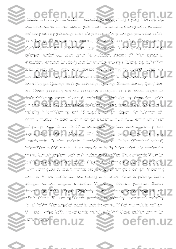 Odatda,   o q so q ol,   jamoa   sardori   -   kadxudot   yuksak   ijtimoiy-siyosiy   mav q ega   ega
usta mirishkor va omilkor dex q on yoki moxir  h unarmand, shaxsiy axlo q  va odobi,
ma’naviy-axlo q iy   yuksakligi   bilan   o‘ z   jamoasi   o g‘ ziga   tushgan   piru-ustoz   b o‘ lib,
bu   sifatlarga   o‘ z   va q tida   h alol   mexnati,   turmush   tajribasi   tu fayli   erishgan   jamoa
a’zolaridan   b o‘ lgan.   O‘ sha   davr   uru g‘   jamoalarn   kundalik   xayot   q onuniga
aylangan   sardorlikka   talab   aynan   kadxudotdan,   Avesto   tili   bilan   aytganda,
vispatidan, zantupatidan, dax’yupatidan shunday shaxsiy sifatlarga ega bulishlikni
talab   q ilgan.   Bu   o‘ zbek   xal q i   davlatchilik   tarixining   ilk   bos q ich   lariga   xos
bosh q aruv   tizimining   demokratik   prinsip l ari   edi.   O‘ rta   Osiyo   h ududiy   doirasida
tashkil topgan  Q adimgi Ba q triya podsholigi,  Q adimgi Xorazm davlati,  Qa n g‘  dav-
lati,   Davan   podsholigi   ana   shu   bosh q aruv   prinsiplari   asosida   tashkil   topgan   ilk
davlatchilikning   aynan   o‘ zginasi,   ma h alliy   h okimliklar   uyushmasidan   tarkib
topgan viloyat (dax yu ) darajasidagi davlatlar edi. Sovet davri tarixiy adabiyotlarida
ma h alliy   h okimliklarning   soni   15   tagacha   b o‘ lgan,   degan   fikr   h ukmron   edi.
Ammo,   musta q illik   davrida   chop   etilgan   asarlarda,   bu   borada   xam   noani q liklar
b o‘ lganligi   isbot   etildi.   Ilk   O‘ rta   asrlar   davri   minta q a   tarixida   ulariing   soni
q uyidagicha   ani q landi.   Masalan,   O‘ zbekistonning   janubida,   ya’ni   shimoli y
Toxaristonda   ilk   o‘ rta   asrlarda   T ermizshoxlar,   va   Guftan   (Sherobod   vo h asi)
h okimliklari   tashkil   topadi.   Bular   orasida   ma h alliy   h ukmdorlari   o‘ z   nomlaridan
mis va kumush tanglarni zarb etish   q udratiga ega edilar. Cha g‘ aniyonda V asrdan
bosh l ab   mis   tangalar   zarb   etila   boshlaydilar.   Ularning   yuz   tomonida   ma h alliy
h ukmdorning tasviri, or q a tomonida esa yakorsimon tam g‘ a chekilgan. V asrning
oxiri   va   VI   asr   boshlaridan   esa   sosoniylar   podshosi   Feruz   tangalariga   ta q lid
q ilingan   kumush   tangalar   chi q arildi.   VI   asrning   ikkinchi   yarmidan   Xusrav
draxmalariga   ta q lid   q ilingan   Cha g‘ aniyon   ixshidlarining   kumush   tangalari   zarb
etila boshlandi. VII asrning ikkinchi yarmidan esa shimoliy Toxaristonda ma h alliy
feodal   h okimliklar  tan galari   q atorida   arab  dirxam  va  felslari   muomalada  b o‘ lgan.
VIII   asr   oxiriga   kelib,   Toxaristonda   ma h alliy   h okimliklarga   arablar   tomonidan
bar h am berildi. 